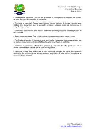 Universidad Central de Nicaragua 
Ingeniería en Sistemas 
Base de datos I 
Ing. Valente Cuadra 
ucn-ing-cuadra.blogspot.com 
Procesador de comandos. Una vez que el sistema ha comprobado los permisos del usuario, se pasa el control al procesador de comandos. 
Control de la integridad. Cuando una operación cambia los datos de la base de datos, este módulo debe comprobar que la operación a realizar satisface todas las restricciones de integridad necesarias. 
Optimizador de consultas. Este módulo determina la estrategia óptima para la ejecución de las consultas. 
Gestor de transacciones. Este módulo realiza el procesamiento de las transacciones. 
Planificador (scheduler). Este módulo es el responsable de asegurar que las operaciones que se realizan concurrentemente sobre la base de datos tienen lugar sin conflictos. 
Gestor de recuperación. Este módulo garantiza que la base de datos permanece en un estado consistente en caso de que se produzca algún fallo. 
Gestor de buffers. Este módulo es el responsable de transferir los datos entre memoria principal y los dispositivos de almacenamiento secundario. A este módulo también se le denomina gestor de datos. 