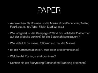PAPER 
• Auf welchen Plattformen ist die Marke aktiv (Facebook, Twitter, 
FourSquare, YouTube, Flickr, StudiVz, etc.) 
• Wie integriert ist die Kampagne? Sind Social Media Plattformen 
auf der Website verlinkt? Ist die Botschaft konsequent? 
• Wie viele LIKEs, views, follower, etc. hat die Marke? 
• Ist die Kommunkation ein, zwei oder drei dimensional? 
• Welche Art Postings sind dominant? 
• Können sie ein Storytelling/Botschaften/Branding erkennen? 
 