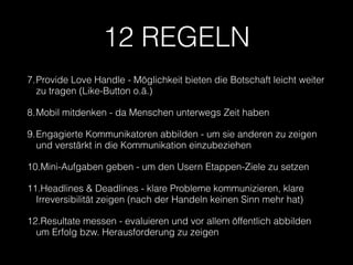 12 REGELN 
7.Provide Love Handle - Möglichkeit bieten die Botschaft leicht weiter 
zu tragen (Like-Button o.ä.) 
8.Mobil mitdenken - da Menschen unterwegs Zeit haben 
9.Engagierte Kommunikatoren abbilden - um sie anderen zu zeigen 
und verstärkt in die Kommunikation einzubeziehen 
10.Mini-Aufgaben geben - um den Usern Etappen-Ziele zu setzen 
11.Headlines & Deadlines - klare Probleme kommunizieren, klare 
Irreversibilität zeigen (nach der Handeln keinen Sinn mehr hat) 
12.Resultate messen - evaluieren und vor allem öffentlich abbilden 
um Erfolg bzw. Herausforderung zu zeigen 

