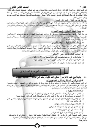 التاريخ الصف الثاني الثانوي 
في العام  العاشر من البعثة اشتد ايذاء قريش للرسلول بعد وفاة زوجته وعمه أبــو طــالب وضــيقت الخنــاق عليــه فكــان 
بحاجة الي مكان جديد لنشر الدعوة فعزم  الرسلول علي الخروج الي الطائف أمل في ان تكون أفضــل حــال مــن مكــة 
ولكن الطائف لم تكن مثل الحبشة فقد تعرض الحبيب لليذاء حــتي اد ميت قدماه الشريفتان وسلالت منها الدماء ثم د عا 
ربه وعاد  إلي مكة . 
ج - الطواف  علي ا لقبائل والهجرة ا لي ا لمدينة : 
بعد العود ة من الطائف بدأ الرسلول يعرض نفسه علي القبائل في مواسلم الحج ليطلــب منهــم اليــواء والنصــرة ومنهــم 
وفد من يثرب من الخزرج وعدد ه 6 رجال فدعاهم النبي إلي السللم  فأجابوه وعاد وا الي يــثرب يحــدثون النــاس عــن 
السللم  . 
ب يعة ا لعقبة ا لولي : (بيعة ا لنساء) · 
مر عام  كامل والدعوة تأخذ وضعها بشكل جديد في يثرب وبعد انقضاء هذا العام  وفي موسلم الحج جاء 12 رجل مــن 
الوس والخزرج وقابلوا الرسلول عند العقبة (مكــان بيــن مكــة ومنــي) وبــايعوه علــي اليمــان بــال ورسلــوله ومكــارم  
الخلق وسلميت  ببيعة النساء  
ب يعة ا لعقبة ا لثانية (البيعة ا لكبري) · 
في العام  التالي التقي الرسلول مع وفد من الوس والخزرج وكان عدد هم ( 73 رجل وإمرأتين) بــايعوا الرسلــول علــي 
الدفاع عن السللم  ونصرته وسلميت بالبيعة الكبري وهكذا بايع النصار رسلول ال وبعد البيعة طلب الرسلول انتخاب 
12 نقيبا 9 من الخزرج و 3 من الوس وكان الهدف  من ذلك توحيد الصف لتحقيق هدف  واحد 
أسلباب إقبال يثرب علي السللم  : · 
1) حاجة يثرب الي من يلم شملهم بعد الحروب الطاحنة بين الوس والخزرج 
2) معرفة يثرب بأمر الرسلالت وقرب ظهور النبي محمد من يهود  يثرب 
3) تميز أهل يثرب بالرقة واللين وعدم  التكبر 
 ثانيا:- المرحلة المدنية  
وتبدأ مع هجرة الرسلول صلي ال عليه وسللم الي يثرب  المدينة النبوية   
ا لهجرة ا لي ا لمدينة واسلتقرار ا لمهاجرين :-  
أمر النبي أصحابه بالهجرة الي يثرب فرارا بدينهم من قريش وحاولت قريش منعهم من الخروج بالخطف أو السجن ولــم يبــق 
مع الرسلول في مكة ال القليل من المسلمين فقررت قريش عقد إجتماعا في  د ار الندوة  وقررت فيه قتــل الرسلــول فــي بيتــه 
لمنعه من الهجرة فأعلم ال نبيه بالمؤامرة وأمره بالهجرة . 
ا لتخطيط ل لهجرة :  
1) اختار  علي بن أبي طالب  لينام  في فراشه حتى يؤد ي الود ائع الـــتي لديه للناس . 
2) اسلتخدم  هو وصاحبه طرقا غير مألوفة للهجرة الي يثرب لتضليل المشركين أثناء البحث عنهما 
3) خرج النبي ليلة الهجرة متجها الي بيت أبي بكر الصديق والذي كان قد أعد راحلتين ثم توجها بهما الــي غــار 
ثور وأقاما فيه 3 أيام  . 
4) ا لسلتفاد ة من شخصيات متعدد ة منه ا :- 
عبد ال بن أبي بكر لرصد تحركات المشركين  
أسلماء بنت أبي بكر للتمويل والمداد   
عبد ال بن أريقط لمعرفة طرق الصحراء .  
وبنجاح الهجرة وصل النبي إلي يثرب وكان اسلتقبال أهلها اسلتقبال عظيما فكان يوم  فرح وابتهاج لم تر يثرب مثله 
من قبل وبعدها بدأ النبي صلي ال عليه وسللم مرحلة بناء د عائم الدولة السللمية ومواجهة الخطار الداخلية 
والخارجية . 
14 
 
 