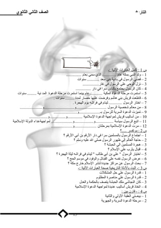 التاريخ الصف الثاني الثانوي 
س 1 : أكمل ا لعبارات ا لتية :- 
1 – ولد النبي بمكة عام  .............. الذي سلمي بعام  ............... 
2 – قضي الرسلول في باد ية بني سلعد ............ سلنوات 
3 – نزل الوحي علي الرسلول في غار................ 
4 – كان الرسلول يجتمع بالناس سلرا في د ار ............... 
5 – اسلتمرت مرحلة الدعوة المكية ............ عام  بينما اسلتمرت مرحلة الدعوة المد نية ......... سلنوات 
6 – قاطعت قريش بني هاشم وفرضت عليها حصار لمدة ......... سلنوات . 
7 – اختار الرسلول ............. لينام  في فراشه يوم  الهجرة . 
8 – من معالم شخصية الرسلول ..............................و..............................و...................... 
9 – تميزت الدعوة السرية للرسلول بـ.....................و....................... 
10 – من أسلاليب قريش لمواجهة الدعوة السللمية ...............و................و.................. 
11 – اتبع الرسلول سلياسلة ..................و...................و..................... لمواجهةعداء الدولة السللمية 
12 – مرت الدعوة السللمية بمرحلتان ......................و..................... 
س 2 : بم ت فسر .....؟ 
1 – اجتماع الرسلول بالمسلمين سلرا في د ار الرقم بن أبي الرقم ؟ 
2 – حاجة العالم إلي ظهور الرسلول صلي ال عليه وسللم ؟ 
3 – هجرة المسلمين الي الحبشة ؟ 
4 – اقبال يثرب علي السللم  ؟ 
5 – اختيار الرسلول  علي بن أبي طالب  لينام  في فراشه ليلة الهجرة ؟ 
6 – عرض الرسلول نفسه علي القبائل والوفود  في موسلم الحج ؟ 
7 – بحث الرسلول عن مراكز جديدة لنشر السللم  خارج مكة ؟ 
س 3 :- أثبت ب الد لة ا لتاريخية صحة ا لعبارات ا لتية :- 
1 – قدرة الرسلول علي حل المشكلت 
2 – قدرة الرسلول علي مناصرة المظلوم  
3 – كان النجاشي ملك الحبشة يتصف بالحكمة والعدل 
4 – اتخاذ قريش أسلاليب عديدة لمواجهة الدعوة السللمية 
س 4 : - قارن ب ين : 
1 – بيعــتي العقبة الولي والثانية 
2 – مرحلة الدعوة السرية والجهرية 
15 
 