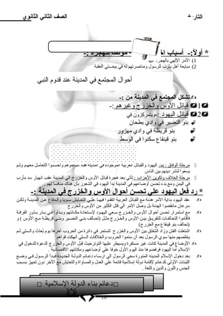 التاريخ 
الصف الثاني الثانوي 
* أولً :- أسلباب ا ختيار ا لمدينة موطن ا ل لهجرة :- 
1) المر اللهي بالهجرة اليها 
2) مبايعة أهل يثرب للرسلول ومناصرتهم له في بيعـــتي العقبة 
أحوال المجتمع في المدينة عند قدوم  النبي 
تشكل المجتمع في المدينة من :-  
قبائل ا لوس والخزرج وغيرهم :- 1 
قبائل ا ليهود  :-ويتمركزون في 2 
بنو النضير في واد ي بطحان  
بنو قريظة في واد ي مهزور  
بنو قينقاع سلكنوا في الوسلط  
العلقة بين القبائل في المدينة 
مرحلة ا لوفاق : بين اليهود  والقبائل العربية الموجود ة في المدينة فقــد سلــالموهم وأحســنوا التعامــل معهــم ولــم  
يسعوا لنشر د ينهم بين الناس 
مرحلة ا لخلف  وتكوين ا لحزاب : تأتي بعد هجرة قبائل الوس والخزرج الي المدينة عقب انهيار سلد مأرب  
في اليمن ومع بدء تحسن أوضاعهم في المدينة بدأ اليهود  في الشعور بأن هناك منافسا لهم . 
* رد  فعل ا ليهود  علي تحسن أ حوال ا لوس والخزرج في ا لمدينة :- 
عقد اليهود  بداية المر هدنة مع القبائل العربية اتفقــوا فيهــا علــي التعــايش سلــويا والــدفاع عــن المدينــة ولكــن  
سلرعان مانقضوا الهدنة بل وصل المر الي قتل الكثير من الوس والخزرج 
مع اسلتمرار تحسن أحوال الوس والخــزرج سلــعي اليهــود  لسلــتعاد ة مكــانتهم وبــدأوا فــي بــذر بــذور الفرقــة  
فأقاموا التحالفــات للتفريــق بيــن الوس والخــزرج مثــل (تحــالف بنــي النضــير وبنــي قريظــة مــع الوس ) و 
(تحالف بنو قينقاع مع الخزرج) 
اشتعلت الفتن وزاد  الشقاق بين الوس والخزرج لتستمر في د ائرة من الحروب آخرها يوم  بُعاث والـــتي لــم  
يخلصهم منها سلوي الرسلول بعد أن سلئموا الحروب والخلفات الـــتي أنهكت قواهم 
الوضاع في المدينة كانت غير مستقرة ويسيطر عليها التوترحيث قبل الوس والخزرج الدعوة للدخول في  
السللم  أما اليهود  فرفضوها منذ اليوم  الول خوفا علي أوضاعهم ومكانتهم القتصاد ية . 
بعد د خول السللم  المدينه المنورة سلعي الرسلول الي ارسلـاء د عـائم الدولـة الجديـدة فبـدأ الرسلـول فـي وضـع  
اللبنات الولي كدعائم لقامة د ولة إسللمية قائمة علي العدل والمساواة والتعايش مع الخر د ون تمييز بســبب 
الجنس واللون والدين واللغة . 
 د عائم بناء الدولة السللمية  
16 
 
 