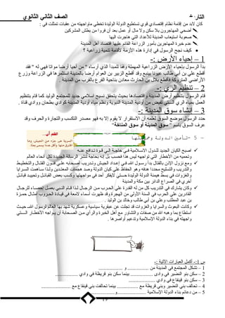 التاريخ الصف الثاني الثانوي 
كان لبدد من إقامة نظام إقتصادي قوي تستطيع الدولة الوليدة تخطي ماواجهته من عقبات تمثلت في : 
أضحي المهاجرون بدل سكن ول مال أو عمل بدعد أن فروا من بدطش المشركين  
صعوبدة استيعاب المدينة للعداد التي هاجرت اليها  
عدم خبرة المهاجرين بدأمور الزراعة القائم عليها اقتصاد أهل المدينة  
كيف نجح الرسول في إدارة هذه الزممة لقامة تنمية زمراعية ؟ · 
1 – إحياء ا لرض :- 
بددأ الرسول بدإحياء الرض الزراعية المهملة وفقا للمبدأ الذي أرساه  من أحيا أرضا مواتا فهي له  فقد 
أقطع علي بدن أبدي طالب عيونا بدينبع وقد أقطع الزبدير بدن العوام أرضا بدالمدينة استثمرها في الزراعة وزمرع 
الراضي المتروكة فأقطع بدلل بدن الحارث معادن بدناحية الفرع بدالقرب من المدينة . 
2 – تنظيم ا لري :- 
قام الرسول بدتنظيم أرض المدينة واقتصادها بدحيث يتحقق نسيج اسلمي جديد للمجتمع الوليد كما قام بدتنظيم 
العمل بدمياه الري الـــتي تفيض من أودية المدينة النبوية ونظم مياه أودية المدينة كوادي بدطحان ووادي قناة . 
3 – إنشاء سوق ا لمدينة :- 
حدد الرسول موضع السوق لعلمه أن الستقرار ل يقوم إل بده فهو مصدر التكسب والتجارة والحرف وقد 
عرف السوق بداسم  سوق المدينة أو سوق المناخة 
5 -تأمي الدولة وحايتها – 
اصبح الكيان الجديد للــدول الســلمية فــي حاجــة الــي قــوة تــدافع عنــه  
وتحميه من الخطار التي تواجهه ليس هذا فحسب بدل إنه بدحاجة لنشر الرسالة الجديدة لكل أنحاء العالم 
ومع نزول الذنن بدالقتال بددأ رســول الــ فــي إعــداد الجيــش وتــدريب أصــحابده علــي فنــون القتــال والتخطيــط  
والتدريب والتسليح محددا هدفه وهو الحفاظ علي كيان الدولة وصد هجمات المعتــدين ولــذا ســاهمت الســرايا 
والغزوات في بدسط هيمنة الدولة الوليدة حـــتي ليفكر أحد في مواجهتها وكسب بدعض القبائــل وتحييــد قبائــل 
أخري في الصراع الدائر بدين مكة والمدينة 
وكان يشارك في التدريب كل من له القدرة علي الحــرب مــن الرجــال لــذا قــام النــبي بدعمــل إحصــاء للرجــال  
القادرين علي الحرب في السنة الولي من الهجرة وقد ظهرت أسماء لمعة في قيــادة الحــروب أمثــال حمــزة 
بدن عبد المطلب وعلي بدن أبدي طالب وخالد بدن الوليد . 
وكانت البعوث والسرايا والغزوات قد تجلت عن عبقرية سياسية وعسكرية شهد بدها العالم لرسول الــ حيــث  
استطاع بدما وهبه ال من صفات والتشاور مع أهل الخبرة والرأي مــن الصــحابدة أن يــواجه الخطــار الـــــتي 
واجهته في بدناء الدولة السلمية وتدعيم أواصرها . 
س 1 :- أكمل ا لعبارات ا لتية :- 
1 – تشكل المجتمع في المدينة من ................ و .................. 
2 – سكن بدنو النضير في وادى ................. بدينما سكن بدنو قريظة في وادي ................. 
3 – سكن بدنو قينقاع في وادي .................... 
4 – تحالف بدني النضير وبدني قريظة مع ................ بدينما تحالفت بدني قينقاع مع ...................... 
5 – من دعائم بدناء الدولة السلمية ......................و...................... 
19 
 