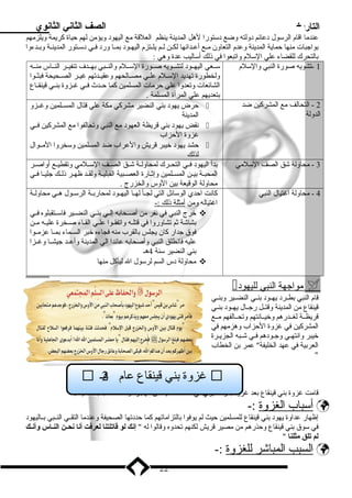 التاريخ الصف الثاني الثانوي 
عندما اقام الرسول دعائم دولته وضع دستورا لهل المدينة ينظم العلقة مع اليهود ويؤمن لهم حياة كريمة ويلزمهم 
بدواجبات منها حماية المدينة وعدم التعاون مــع أعــدائها لكــن لــم يلــتزم اليهــود بدمــا ورد فــي دســتور المدينــة وبدــدءوا 
بدالتحرك للقضاء علي السلم واتبعوا في ذنلك أساليب عدة وهي : 
1 -تشويه صورة النبي والسلم ســعي اليهــود لتشــويه صــورة الســلم والنــبي بدهــدف تنفيــر النــاس منــه 
ولخطورة تهديد الســلم علــي مصــالحهم وعقيــدتهم غيــر الصــحيحة فبثــوا 
الشائعات وتعدوا علي حرمات المسلمين كما حــدث فــي غــزوة بدنــي قينقــاع 
بدتعديهم علي المرأة المسلمة . 
2 - التحالف مع المشركين ضد 
الدولة 
حرض يهود بدني النضير مشركي مكة علي قتال المســلمين وغــزو  
المدينة 
نقض يهود بدني قريظة العهود مع النبي وتحالفوا مع المشركين فــي  
غزوة الحزاب 
حشد يهود خيبر قريش والعراب ضد المسلمين وسخروا المــوال  
لذلك 
3 - محاولة شق الصف السلمي بددأ اليهود فــي التحــرك لمحاولــة شــق الصــف الســلمي وتقطيــع أواصــر 
المحبــة بديــن المســلمين وإثــارة العصــبية القبليــة ولقــد ظهــر ذنلــك جليــا فــي 
محاولة الوقيعة بدين الوس والخزرج . 
4 - محاولة اغتيال النبي كانت احدي الوسائل التي لجــأ لهــا اليهــود لمحاربدــة الرســول هــي محاولــة 
اغتياله ومن أ مثلة ذنلك :- 
خرج النبي في نفر من أصــحابده إلــي بدنــي النضــير فاســتقبلوه فــي  
بدشاشة ثم تشاوروا في قتلـه واتفقـوا علـي القـاء صـخرة عليـه مـن 
فوق جدار كان يجلس بدالقرب منه فجاءه خبر الســماء بدمــا عزمــوا 
عليه فانطلق النبي وأصحابده عائدا الي المدينة وأعــد جيشــا وغــزا 
بدني النضير سنة 4هـ 
محاولة دس السم لرسول ال ليأكل منها  
 مواجهة ا لنبي ل ليهود  
قام النبي بدطــرد يهــود بدنــي النضــير وبدنــي 
قينقاع من المدينة وقتــل رجــال يهــود بدنــي 
قريظــة لغــدرهم وخيــانتهم وتحــالفهم مــع 
المشركين في غزوة الحزاب وهزمهم في 
خيبر وانتهــي وجـودهم فــي شــبه الجزيــرة 
العربدية في عهد الخليفة عمر بدن الخطاب 
 
 غزوة بدني قينقاع عام ه2ـ  
قامت غزوة بدني قينقاع بدعد غزوة بددر الكبري في السنة الثانية من الهجرة وذنلك للسباب التالية : 
أ سباب ا لغزوة :-  
إظهار عداوة يهود بدني قينقاع للمسلمين حيث لم يوفوا بدالتزاماتهم كما حددتها الصحيفة وعندما التقــي النــبي بدــاليهود 
في سوق بدني قينقاع وحذرهم من مصير قريش لكنهم تحدوه وقالوا له  إنك لو قاتلتنا لعرفتت أنا نحححن النححاس وأنححك 
لم تلق مثلنا  
ا لسبب ا لمباشر ل لغزوة :-  
22 
 