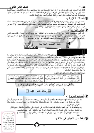 التاريخ الصف الثاني الثانوي 
كانت إمرأة مسلمة تبيع وتشتري في سوق بدني قينقاع فجلست تبيع عند صائغ يهودي فراودها لكشــف وجههــا فــأبدت 
فعمد اليهودي إلي طرف ثوبدها فعقده إلي ظهرها دون أن تعرف فلما قامت انكشــفت ســوءتها فضــحك اليهــود عليهــا 
فصاحت فوثب أحد المسلمين علي اليهودي فقتله فاجتمع اليهود علي المسلم فقتلوه . 
أ حداث ا لغزوة :-  
نفد صبر الرسول من يهود بدني قينقاع فخرج لقتالهم وجعل لواء القيادة في يد  حمزة بن عبد المطلب  فلمــا علــم 
اليهود بدقدوم النبي تحصنوا في حصونهم فحاصرهم النبي خمســة عشـر يومــا ومنـع عنهـم كـل مــدد وأنـزل الــ فـي 
قلوبدهم الرعب والخوف فيأسوا من المقاومة فاضطروا أن يسلموا أنفسهم . 
ن تائج ا لغزوة :-  
أمر النبي بدربدطهم وتوثيقهم وكانوا 700 رجل وتدخل رأس المنافقين عبد ال بدن أبدي بدــن ســلول وطلــب مــن النــبي 
العفو عنهم وألح عليه أكثر من مرة أن يحسن في حلفائه من اليهود وتحت إصــرار رأس المنــافقين عفــا النــبي عنهــم 
وأجلهم من المدينة فخرجوا الي الشام وبدذلك تخلص المسلمون من غدرهم وخيانتهم 
ثانيا : الخطار الخارجية 
كان النبي مدركا أن الصدام مع المشركين في جزيرة العــرب بدقيــادة قريــش ســيكون أول صــدام كمــا ان قريــش زماد 
حقدها بدعد نجاح النبي في الهجرة وقيام دولته بدالمدينة فأرسلت رسائل عدة تؤكد عداوتها وتهديــدها بدــإعلن الحــرب 
علي السلم في المدينة من أول يوم ولقد كانت الرسالتان إحداهما إلي  عبد ال بدن أبدي بدــن ســلول  بداعتبــاره أحــد 
زمعماء المدينة والخري إلي المهاجرين ومن خلل هذه الرسائل أدرك المسلمون أن عليهم الستعداد لمواجهة خطر 
المشركين في مكة فأرسل النبي 4 غزوات و 4 سرايا (قبل غزوة بدــدر الكــبري) لجمــع المعلومــات وتعــرف طريــق 
تجارة قريش من أجل إضعافها إقتصاديا والرد عمليا علي تهديداتها وإثبات قوة المسلمين وكانت معظم حروب النبي 
من أجل ايقاف خطر المشركين . 
مرت حروب ا لنبي مع ا لمشركين بد مرحلتين :- 
-ا لمرحلــ ة ا لولــ ي : هــدفها الــدفاع وحمايــة المدينــة 
وكيان الدولــة وتبــدأ مــن العــام 2 هـــ حـــــتي غــزوة 
الحزاب 5 هـ 
-ا لمرحلــ ة ا لثانيــ ة : هــدفها الهجــوم وانهــاء تحــالف 
المشركين نهائيــا وتبــدأ مــن العــام الســادس الهجــري 
حــتي العام الثامن بدفتح مكة والطائف 
ونكتفي بدعرض نموذنج لغزوات النبي مع المشركين وهو : 
أ سباب ا لغزوة :-  
كان من شروط صلح الحديبية 6 هـ : أنه من أراد أن يدخل في عقــد محمــد وعهــده دخــل فيــه ومــن أراد أن  
يدخل في عقد قريش وعهدها دخل فيه وبدناء علي ذنلك دخلت قبيلة خزاعة فــي عهــد الرســول ودخلــت قبيلــة 
بكر في عهد قريش . 
لم تحافظ قريش علي العهد والميثاق فساعدت قبيلة بدكر في العدوان علي قبيلة خزاعة فقتلوا منهم الكثير  
خشيت قريش من نتائج العدوان فأرسلت أبداسفيان إلي الرســول لتعتــذر إليــه رســميا وتســعي  
لتجديد الصلح ولكن كل محاولت أبدي سفيان في الصلح فشلت وبددأ الرسول يعــد العــدة لفتــح 
مكة . 
خط سير ا لجيش في مكة :-  
23 
1 تحالف المشركين ( ) 
 ح مكة عام 8هـ  فت 
 