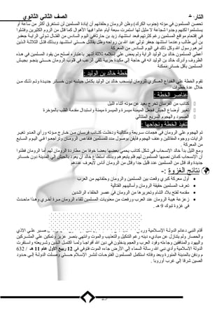 التاريخ الصف الثاني الثانوي 
تحصن المسلمون في مؤته (جنوب الكرك) وظن الرومان وحلفائهم أن إبدادة المسلمين لن تستغرق أكثر من ساعة أو 
يستسلموا لكنهم وجدوا شجاعة ل مثيل لها استمرت سبعة أيام عانوا فيها الهوال كما قتل من الروم الكثيرين وفشلوا 
في إقتحام مواقع المسلمين رغم كثرتهم فبعد استشهاد زميد بدن حارثةفي اليوم السادس من القتــال تــولي الرايــة جعفــر 
بدن أبدي طالب وعندما استشهد جعفر تولي عبد ال بدن رواحه وظل يقاتــل حـــــتي استشــهد وبدــذلك قتــل الثلثــة الــذين 
أمرهم رسول ال وكل ذنلك في اليوم السادس من المعركة 
أعطي المسلمون خالد بدن الوليد الراية ولم يمض علي إسلمه ثلثة أشهر بداعتباره أصلح من يقود المسلمين في هــذه 
الظروف وأدرك خالد بدن الوليد انه في حاجة إلي مكيدة حربدية تلقي الرعب في قلوب الرومان حـــــتي ينجــو بدجيــش 
المسلمين بدأقل خسائر ممكنة 
خطة خالد بد ن ا لوليد : 
تقوم الخطة علي الخداع العسكري للرومان لينسحب خالد بدن الوليد بدكامل جيشــه دون خســائر جديــدة وتــم ذنلــك مــن 
خلل عدة خطوات 
عناصر ا لخطة :  
كتائب من الفرسان تخرج بدعيد عن مؤته أثناء الليل  
تغيير أوضاع الجيش فجعل الميمنة ميسرة والميسرة ميمنة واستبدال مقدمة القلب بدالمؤخرة  
الصمود والهجوم السريع المتتالي  
ت نفيذ ا لخطة ونجاحه ا :  
تم الهجوم علي الرومان في هجمات ســريعة ومتتاليــة ودخلــت كتــائب فرســان مــن خــارج مــؤته ورأي العــدو تغيــر 
الرايات ووجوه المقاتلين وعنف الهجوم فأيقن بدوصول مدد للمسلمين فتقاعس الرومــان وتراجعــوا فــي اليــوم الســابدع 
من المعركة . 
ومع الليل بددأ خالد النسحاب في شكل كتائب يحمي بدعضها بدعضا خوفا من مطاردة الرومان لهم أما الرومان فظنوا 
أن النسحاب كمائن نصبها المسلمون لهم فلم يتبعوهم وبدذلك استطاع خالد أن يعود بدالجيش إلي المدينة دون خســائر 
جديدة وقد قتل من المسلمين عدد قليل جدا وقتل من الرومان أناس ليعرف عددهم 
ن تائج ا لغزوة :-  
أول معركة كبري وقعت بدين المسلمين والرومان وحلفائهم من العرب · 
تعرف المسلمين حقيقة الرومان وأساليبهم القتالية · 
مقدمه لفتح بدلد الشام وتحريرها من الرومان في عصر الخلفاء الراشدين · 
زمعزعة هيبة الرومان عند العرب ورفعت من معنويات المسلمين للقاء الرومان مــرة أخــري وهــذا ماحــدث · 
في غزوة تبوك 9 هـ . 
وفاة النبي صلي ال عليه وسلم 
أقام النبي دعائم الدولــة الســلمية وربدــي أصــحابده مــن بدعــده بدتــذليل كــل جهــد دون ملــل أو كلــل صــبر علــي الذني 
والحصار ولم يتنازمل عن مباديء دينه رغم التنكيل والتعذيب والموت وانتهي بدنصر عزيز وتمكين علي المشــركين 
واليهود والمنافقين وجاءته وفود العرب والعجم يدخلون في دين ال أفواجــا ولمــا اكتمــل الــدين وشــريعته واســتقرت 
الدولة السلمية وأدي نبي ال رسالة السماء إلي الرض جاءه الموت فتوفي في 12 ربيع الول عام 11 هح / 632 
م ودفن بدالمدينة المنورة وبدعد وفاته استكمل المسـلمون الفتوحـات لنشـر السـلم حــــتي وصـلت الدولـة إلـي حـدود 
الصين شرقا إلي غرب أوروبدا . 
25 
 