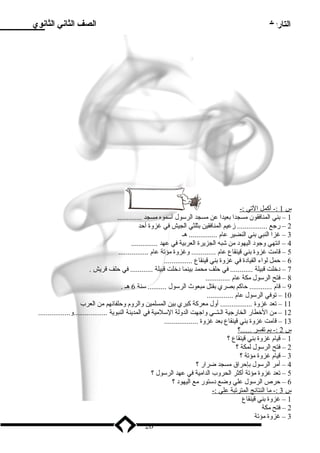 التاريخ الصف الثاني الثانوي 
س 1 :- أكمل ا لتي :- 
1 – بدني المنافقون مسجدا بدعيدا عن مسجد الرسول اسموه مسجد ............. 
2 – رجع ................ زمعيم المنافقين بدثلثي الجيش في غزوة أحد 
3 – غزا النبي بدني النضير عام ............... هـ 
4 – انتهي وجود اليهود من شبه الجزيرة العربدية في عهد .............. 
5 – قامت غزوة بدني قينقاع عام ............. وغزوة مؤتة عام ................ 
6 – حمل لواء القيادة في غزوة بدني قينقاع ............... 
7 – دخلت قبيلة ............ في حلف محمد بدينما دخلت قبيلة ............ في حلف قريش . 
8 – فتح الرسول مكة عام ............. 
9 – قام ............ حاكم بدصري بدقتل مبعوث الرسول .......... سنة 6 هـ . 
10 – توفي الرسول عام .............. 
11 – تعد غزوة ................. أول معركة كبري بدين المسلمين والروم وحلفائهم من العرب 
12 – من الخطار الخارجية الـتــي واجهت الدولة السلمية في المدينة النبوية ..................و................. 
13 – قامت غزوة بدني قينقاع بدعد غزوة .................. 
س 2 :- بدم ت فسر . .....؟ 
1 – قيام غزوة بدني قينقاع ؟ 
2 – فتح الرسول لمكة ؟ 
3 – قيام غزوة مؤتة ؟ 
4 – أمر الرسول بدإحراق مسجد ضرار ؟ 
5 – تعد غزوة مؤتة أكثر الحروب الدامية في عهد الرسول ؟ 
6 – حرص الرسول علي وضع دستور مع اليهود ؟ 
س 3 :- م ا ا لنتائج ا لمترتبة علي :- 
1 – غزوة بدني قينقاع 
2 – فتح مكة 
3 – غزوة مؤتة 
26 
 