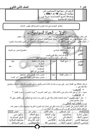 التاريخ الصف الثاني الثانوي 
للروم في مواجهة المسلمين في 
موقعة اليرموك 15 هـ / 636 م 
وبعدها أصبح الغساسنة جزءا من 
الدولة السلمية 
مظاهر الحضارة في شبه الجزيرة العربية قبل ظهور السللم  
 : أ ول :- الحياة ا لسياسلية  
كان سلكان شبه الجزيرة العربية ينقسمون إلي :- أ - بدو ب – حضر 
وكان النظام  السياسلي هو النظام   القبلي  ويمكن تقسيم النظام  السياسلي إلي قسمين :- 
أ – النظام  القبلي :- في شبة الجزيرة العربية . ب – النظام  شبه الملكي :- في اليمن والغساسلنة والحيرة 
( أ ) 
النظام  
القبلي 
ت عد ا لقبيلة :- 
- وحدة النظام  السياسلي - تخضع لدسلتور من العرف  
والتقاليد 
- يربط أفراد ها رباط الدم  والنسب 
- يلتزم  الفرد  بتأييد مصالحها والعمل من أجلها 
عناصر 
القبيلة 
1 - شيخ القبيلة مهامه - يتولي إد ارة القبيلة - يقود  
المعارك 
- اسلتقبال الوفود  - عقد 
المعاهدات 
- الفصل في النزاعات 
2 - مجلس القبيلة مهام 
ه 
- يضم زعماء القبائل وكبار مشايخها 
- يتولون مهام  شئون القبيلة مثل مهام   د ار الندوة 
لم تكن العلقة بين القبائل تسير علي وتيرة واحدة بل كانت تتسم بالتباين ما بين الحرب والسلم  والحلف  ويتضح 
ذلك فيما يلي :- 
ا لحروب : - · 
سلببها :- النزاع علي الماء والمرعي والخذ بالثأر ومن أشهر الحروب  حرب البسوس – حرب الفجار  
ا لحلف : - · 
مثل  حلف ا لفضول  حيث تعاهدت قبائل مكة علي أن تكون يداً  واحدة مع المظلوم  علي الظالم وعلي أل  
يخذل بعضهم بعض . 
ب – ا لنظام  شبه ا لملكي :- 
كان النظام  السياسلي في الحضر وراثيا وشبه ملكي في شمال شبه الجزيرة العربية وجنوبها وتأثرت بعض هذه 
الممالك بالنظام  السياسلي للفرس والروم  ويتكون هذا النظام  من :- 
الملك كبار الموظفين حكام  القاليم مجلس عام  الجيش 
يتولي إدارة 
شئون البلد 
ويحفظ المن 
ويحمي الحدود 
يساعدون 
الملك في 
الحكم وإدارة 
شئون البلد . 
نواب الملك 
في ادارة 
القاليم 
ويسمي كل 
يتبع الملك 
ويتكون من 
كبار الثرياء 
والموظفين 
يتكون من 
فرق عسكرية 
مختلفة للدفاع 
عن المملكة 
3 
 
