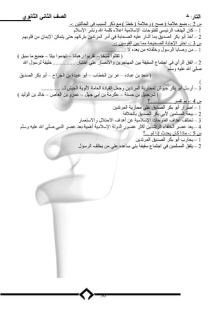 التاريخ الصف الثاني الثانوي 
س 2 :- ضع علمة ( صح ) وعلمة ( خطأ ) مع ذنكر ا لسبب في ا لحالتين :- 
1 – كان الهدف الرئيسي للفتوحات السلمية اعلء كلمة ال ونشر السلم 
2 – آخذ أبدو بدكر الصديق بدما أشار عليه الصحابدة في أمر المرتدين بدتركهم حتى يتمكن اليمان من قلوبدهم 
س 3 :- اختر ا لجابدة ا لصحيحة مم ا بد ين ا لقوسين :- 
1 – من وصايا الرسول وخلفائه من بدعده ل ................. 
( تقتلوا شيخا – تقربدوا رهبانا – تهدموا بديتا – جميع ما سبق ) 
2 – اتفق الرأي في اجتماع السقيفة بدين المهاجرين والنصار علي اختيار ................ خليفة لرسول ال 
صلي ال عليه وسلم 
( سعد بدن عباده – عر بدن الخطاب – أبدو عبيدة بدن الجراح – أبدو بدكر الصديق 
( 
3 – أرسل أبدو بدكر جيوش لمحاربدة المرتدين وجعل القيادة العامة للوية الجيش لــ .............. 
( شرحبيل بدن حسنة – عكرمة بدن أبدي جهل – عمرو بدن العاص – خالد بدن الوليد ) 
س 4 :- بدم ت فسر ................؟ 
1 – اصرار أبدو بدكر الصديق علي محاربدة المرتدين 
2 – بديعة المسلمين لبدي بدكر الصديق بدالخلفة 
3 – تختلف أهداف الفتوحات السلمية عن أهداف الحتلل والستعمار 
4 – يعد عصر الخلفاء الراشدين أكثر عصور الدولة السلمية أهمية بدعد عصر النبي صلي ال عليه وسلم 
س 5 :- ماذن ا كان ي حدث إ ذنا ل م . ..؟ 
1 – يحارب أبدو بدكر الصديق المرتدين 
2 – يتفق المسلمين في اجتماع سقيفة بدني ساعده علي من يخلف الرسول 
30 
 