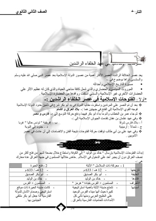 التاريخ الصف الثاني الثانوي 
الفتوحات السلمية في عهد الخلفاء الراشدين 
يعد عصر الخلفة الراشدة العصر الكثر أهمية من عصور الدولة السلمية بدعد عصر النبي صلي ال عليه وسلم 
والـــتــــي نراها بدوضوح في :- 
مسيرة التاريخ السلمي وأحداثه  
الموروث السياسي والحضاري والذي شمل كافة مناحي الحياة والذي كان له عظيم الثر علي  
الحضارات الخري غير السلمية والـــتـي استقت روافدها من الحضارة السلمية . 
*أول : ا لفتوحات ا لسلمية فتي عصر ا لخلفاء ا لراشدين :- 
بدعد أن تم النصر علي المرتدين واستقرت مقاليد الدولة في يد أبدو بدكر شرع في تأمين حدود الدولة السلمية  
فوجه القوي السلمية إلي الفتح في جبهتين هما :- بلد العراق و الشام 
ثم جاء عمر بدن الخطاب وأتم ما بددأه أبدو بدكر فيهما ودفع حركة التوسع إلي :- فتارس و مصر  
وفي عهد عثمان بدن عفان تقدمت الجيوش السلمية إلي :-  
أ – بدلد فارس شرقا ب – إفريقية  تونس حاليا  غربدا 
ج – شمال : أرمينية د – جنوبدا الي النوبدة 
وفي عهد علي بدن أبدي طالب توقفت حركة الفتوحات نتيجة الفتن والنقسامات إلي أن عادت في عصر  
المويين . 
بددأت الفتوحات السلمية بدإرسال  خالد بدن الوليد  إلي الكوفة واستطاع خلل بدضعة أشهر من فتح أكثر من  
نصف العراق دون أن يجبر أحد علي الدخول في السلم . خاض خللها المسلمون في جبهة العراق عدة معارك 
هي :- 
1 - معركة ذنات السلسل  البدلة 2 - فتح الحيرة 
تاريخها - 12 هــ / 633 م - 12 هــ / 633 م 
الخليفة - أبدو بدكر الصديق - أبدو بدكر الصديق 
قائدها - خالد بدن الوليد - خالد بدن الوليد 
الفرس × الفرس بدقيادة  هرمز  - المسلمون × الطراف - المسلمون 
أسبابدها - تتمتع مدينة البدلة بدأهمية استراتيجية 
كبيرة حيث أنها ميناء الفرس الوحيد 
علي الخليج العربدي ومنها تأتي كل 
المدادات للحاميات الفارسية بدالعراق . 
- كانت مدينة الحيرة ذنات موقع 
استراتيجي وصمام المان للدولة 
الفارسية لذا جعل أبدو بدكر ملتقي 
الجيشين بدها . 
31 
 