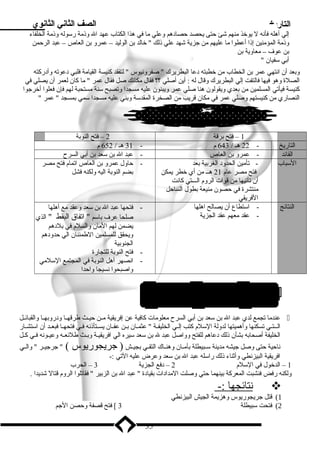 التاريخ الصف الثاني الثانوي 
إلي أهله فأنه ل يوخذ منهم شئ حتى يحصد حصادهم وعلي ما في هذا الكتاب عهد ال وذنمة رسوله وذنمة الخلفاء 
وذنمة المؤمنين إذنا أعطوا ما عليهم من جزية شهد علي ذنلك  خالد بدن الوليد – عمرو بدن العاص – عبد الرحمن 
بدن عوف – معاوية بدن 
أبدي سفيان  
وبدعد أن انتهي عمر بدن الخطاب من خطبته دعا البطريرك  صفرونيوس  لتفقد كنيسة القيامة فلبي دعوته وأدركته 
الصلة وهو فيها فالتفت إلي البطريرك وقال له : أين أصلي ؟؟ فقال مكانك صل فقال عمر  ما كان لعمر أن يصلي في 
كنيسة فيأتي المسلمين من بدعدي ويقولون هنا صلي عمر ويبنون عليه مسجدا وتصبح سنة مستحبة لهم فإن فعلوا أخرجوا 
النصاري من كنيستهم وصلي عمر في مكان قريب من الصخرة المقدسة وبدني عليه مسجدا سمي بدمسجد  عمر  
1 – فتح بدرقة 2 – فتح النوبدة 
التاريخ - 22 هـ / 643 م - 31 هـ / 652 م 
القائد - عمرو بدن العاص - عبد ال بدن سعد بدن أبدي السرح 
السباب - تأمين الحدود الغربدية بدعد 
فتح مصر عام 21 هــ من أي خطر يمكن 
أن تأتيها من قوات الروم الـــتي كانت 
منتشرة في حصون منيعة بدطول الساحل 
الفريقي 
- حاول عمرو بدن العاص اتمام فتح مصر 
بدضم النوبدة اليه ولكنه فشل 
النتائج - استطاع أن يصالح اهلها 
- عقد معهم عقد الجزية 
- فتحها عبد ال بدن سعد وعقد مع أهلها 
صلحا عرف بداسم  اتفاق البقط  الذي 
يضمن لهم المان والسلم في بدلدهم 
ويحقق للمسلمين الطمئنان الي حدودهم 
الجنوبدية 
- فتح النوبدة للتجارة 
- انصهر أهل النوبدة في المجتمع السلمي 
واصبحوا نسيجا واحدا 
4م 8 فتح سبيطلة 2 ه7ـ / 6  
عندما تجمع لدي عبد ال بدن سعد بدن أبدي السرح معلومات كافية عن إفريقية مــن حيــث طرقهــا ودروبدهــا والقبائــل  
الــتـي تسكنها وأهميتها لدولة السلم كتب إلــي الخليفــة  عثمــان بدــن عفــان يســتأذننه فــي فتحهــا فبعــد أن استشــار 
الخليفة أصحابده بدشأن ذنلك دعاهم للفتح وواصل عبد ل بدن سعد سيره الي افريقيـة وبدـث طلئعـه وعيـونه فـي كـل 
ناحية حتى وصل جيشه مدينة ســبيطلة بدأمــان وهنــاك التقــي بدجيــش ( جريجوريوس )  جرجيــر  والــي 
افريقية البيزنطي وأثناء ذنلك راسله عبد ال بدن سعد وعرض عليه التي :- 
1 – الدخول في السلم 2 – دفع الجزية 3 – الحرب 
ولكنه رفض فنشبت المعركة بدينهما حتي وصلت المدادات بدقيادة  عبد ال بدن الزبدير  فقاتلوا الروم قتال شديدا . 
ن تائجه ا :-  
1) قتل جريجوريوس وهزيمة الجيش البيزنطي 
2) فتحت سبيطلة 3 ] فتح قصفة وحصن الجم 
35 
 