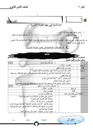 التاريخ 
اعلم أن 
الصف الثاني الثانوي 
الفتوحات 
السللميية في عهد الدولة الميوية 
أسلباب توقف الفتوحات السللميية :-  
- 1 بسبب فتنة عثمان 2- انشغال الدولة بنزاعاتها 
الداخلية 
وقد تميز عصر بني أميية بكثرة الفتوحات السللميية شرقا وغربافقد بلغ اميتدت الدولة السللميية مين بلد  الصين · 
شرقا حـــتي فرنسا غربا 
 أ هم ا لفتوحات ا لسللميية في عصر ا لدولة ا لميوية  
حرص ولة  بني أمية علي استكمال الفتوحات السلمية التي بدأها الراشدون في بلد  ما وراء النهر 
وطبرستان وإقليم الجبال . 
1 - فتوحات بلد  السند 
تاريخها - 89 هــ / 707 م 
القائد - ميحمد بن القاسلم الثقفي 
أسلبابها - كانت بلد  السند بوابة بلد  الهند وميفتاح شبه القارة الهندية 
- وكانت الدولة السللميية آنذاك في أوج قوتها تملك جيشا قويا قاد را علي فتح أكثر مين جبهة 
لمواصلة الفتح . 
نتائجها - هزم جيوش  د اهر  ميلك السند في ميهران . 
- اسلتولي علي ميدينة الملتان 
- وصلت أخبار انتصاراته الي د ميشق ميما أد ي الي ازد ياد  ميكانته في نفوس المسلمين 
2 – فتوحات بلد  ميا وراء النهر 
تاريخها - 90 هــ / 709 م 
القائد - قتيبة بن ميسلم 
الخليفة التي وقعت في عهده - عبد الملك بن ميروان 
نتائجها - اسلتولي علي بخاري عام 90 هــ وأسلس بها جاميعا . 
- صالحه أهل الصغد علي الجزية 
- فتح خوارزم عام 93 هــ / 711 م 
- وصل كاشغر  قاعدة تركستان الشرقية  فطرقت جيوشه أبواب 
الصين مين الجهة الغربية فكتب له ميلك الصين علي الصلح تجنبا 
للصدام ميع المسلمين 
- فتح  يزيد بن المهلب  طبرسلتان وصالح أهلها . 
37 
 