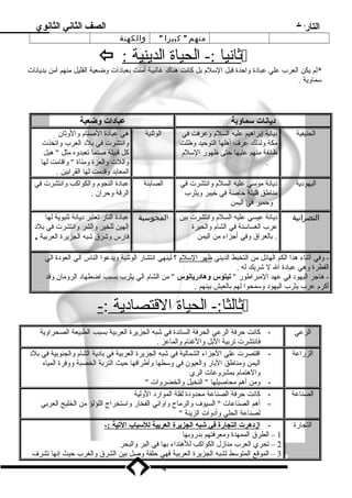 التاريخ الصف الثاني الثانوي 
منهم  كبيرا  والكهنة 
 : ث اني ا :- الحياة ا لدينية  
*لم يكن العرب علي عباد ة واحدة قبل السللم  بل كانت هناك غالبية آمنت بعباد ات وضعية القليل منهم آمن بديانات 
سلماوية . 
د يانات سلماوية عباد ات وضعية 
الحنيفية د يانة إبراهيم عليه السلم  وعرفت في 
مكة ولذلك عرف  أهلها التوحيد وظلت 
طائفة منهم عليها حتى ظهور السللم  
. 
الوثنية هي عباد ة الصنام  والوثان 
وانتشرت في بلد  العرب واتخذت 
كل قبيلة صنما تعبدوه مثل  هبل 
واللت والعزة ومناة  واقامت لها 
المعابد وقدمت لها القرابين . 
اليهود ية د يانة موسلي عليه السلم  وانتشرت في 
مناطق قليلة خاصة في خيبر ويثرب 
وحمير في اليمن 
الصابئة عباد ة النجوم  والكواكب وانتشرت في 
الرقة وحران . 
النصرانية د يانة عيسي عليه السلم  وانتشرت بين 
عرب الغساسلنة في الشام  والحيرة 
. بالعراق وفي أجزاء من اليمن 
المجوسية عباد ة النار تعتبر د يانة ثنيوية لها 
إلهين للخير والشر وانتشرت في بلد  
فارس وشرق شبه الجزيرة العربية . 
- وفي أثناء هذا الكم الهائل من التخبط الديني ظهر ا لسللم  ؟ لينهي انتشار الوثنية ويدعوا الناس الي العود ة الي 
الفطرة وهي عباد ة ال ل شريك له . 
- هاجر اليهود  في عهد المبراطور  تيتوس وهاد ريانوس  من الشام  الي يثرب بسبب اضطهاد  الرومان وقد 
أكرم  عرب يثرب اليهود  وسلمحوا لهم بالعيش بينهم . 
ث الثا:- الحياة ا لقتصاد ية :-  
الرعي - كانت حرفة الرعي الحرفة السائدة في شبه الجزيرة العربية بسبب الطبيعة الصحراوية 
فانتشرت تربية البل والغنام  والماعز . 
الزراعة - اقتصرت علي الجزاء الشمالية في شبه الجزيرة العربية في باد ية الشام  والجنوبية في بلد  
اليمن ومناطق البار والعيون في وسلطها وأطرافها حيث التربة الخصبة ووفرة المياه 
والهتمام  بمشروعات الري 
- ومن أهم محاصيلها  النخيل والخضروات  
الصناعة - كانت حرفة الصناعة محدود ة لقلة الموارد  الولية 
- أهم الصناعات  السيوف  والرماح واواني الفخار واسلتخراج اللؤلؤ من الخليج العربي 
لصناعة الحلي وأد وات الزينة  
التجارة - ا زد هرت ا لتجارة في شبه ا لجزيرة ا لعربية ل لسلباب ا لتية :- 
1 – الطرق الممهدة ومعرفتهم بدروبها 
2 – تحري العرب منازل الكواكب للهتداء بها في البر والبحر 
3 – الموقع المتوسلط لشبه الجزيرة العربية فهي حلقة وصل بين الشرق والغرب حيث إنها تشرف  
4 
 