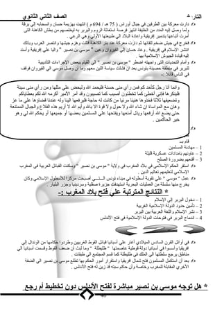 التاريخ الصف الثاني الثانوي 
د ارت ميعركة بين الطرفين في جبال أوراس ( 75 هـ / 694 م ) انتهت بهزيمة حسان وانسحابه إلي برقة  
ولما وصل إليه المدد  مين الخليفة انتهز فرصة اسلتغاثة الروم والبربر به ليخلصهم مين بطش الكاهنة التى 
أميرت أتباعها بتدميير إفريقية واعاد ة البلد  الي طبيعتها الولي وهي الرعي . 
فخرج في جيش ضخم للقائها ثم د ارت ميعركة عند بئر الكاهنة قتلت وهزم جيشها وانتصر العرب وبذلك  
انتشر السللم في إفريقية . وعاد  حسان إلي القيروان وعين  ميوسلي بن نصير  واليا علي إفريقية وأسلند 
إليه قياد ة الجيوش السللميية بها . 
وأميام التحديات التى واجهته اضطر  ميوسلي بن نصير  الي القيام ببعض الجراءات التأد يبية  
للبربر في مينطقة حصينة بتونس بعد ان فشلت سلياسلة اللين ميعهم وميا أن وصل ميوسلي الي القيروان فوقف 
في الناس قائل :- 
وانما أنا رجل كأحد كم فمن رأي مينى حسنة فليحمد ال وليحض علي ميثلها ومين رأي مينى سليئة 
فلينكرها فإني أخطئ كما تخطئون أصيب كما تصيبون وقد أمير الميير أكرميه ال لكم بعطاياكم 
وتضعيفها ثلثا فخذوها هنيئا ميرئيا مين كانت له حاجة فليرفعها الينا وله عندنا قضاؤها علي ميا عز 
وهان ميع المواسلاة ان شاء ال ول حول ول قوة ال بال وأيم ال ل أريم هذه القلع والجبال الممتنعة 
حتى يضع ال أرفعها ويذل أمينعها ويفتحها علي المسلمين بعضها أو جميعها أو يحكم ال لي وهو 
خير الحاكمين . 
واصل ميوسلي زحفه إلي طنجة وعين  طارق بن زياد   عليها وعهد إليه بقياد ة الحملة وأميره بالتقدم إلي  
ميدينة سلبته وتشديد الحصار حولها وكان يحكمها حاكم مين قبل القوط والبيزنطيين يسمي  يوليان  الذي 
قام بــ 
1 – ميهاد نة المسلمين 
2 – عاونهم باميداد ات عسكرية قليلة 
3 – أقنعهم بضرورة الصلح 
اسلتقر الحكم السللميي في بلد  المغرب في ولية  ميوسلي بن نصير  وسلكنت القبائل العربية في المغرب  
السللميي لتعليمهم تعاليم الدين . 
عمل  ميوسلي  علي تقوية أسلطوله في مييناء تونس الـــتـــي أصبحت ميركزا للسلطول السللميي وكان  
يخرج مينها سللسلة مين العمليات البحرية اسلتهدفت جزيرة صقلية وسلرد ينيا وجزر البليار . 
* النتائج ا لمترتبة علي فتح بلد  ا لمغرب :- 
1 – د خول البربر إلي السللم 
2 – تأميين حدود  الدولة السللميية الغربية 
3 – نشر السللم واللغة العربية بين البربر 
4 – اندمياج البربر في فتوحات الدولة السللميية في فتح الندلس 
في أوائل القرن الساد س الميلد ي أغار علي أسلبانيا قبائل القوط الغربيين وطرد وا حكاميها مين الوندال إلي  
افريقيا وأسلسوا في أسلبانيا د ولة قوطية عاصمتها  طليطلة  وميا لبث أن ضعف القوط وقسمت أسلبانيا الي 
ميناطق يرجع سللطتها الي الملك في طليطلة كما قسم المجتمع الي طبقات . 
بعد أن اسلتكمل المسلمون فتح شمال افريقيا واسلتقرار أميور الحكم بها تطلع ميوسلي بن نصير الي الضفة  
الخري المقابلة للمغرب وخاصة وأن حاكم سلبته قد زين له فتح الندلس . 
* هل توجه موسي بن نصير مباشرة  ل فتح ا لندلس د ون تخطيط أ م رجع 
40 
 
