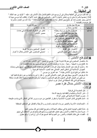 التاريخ الصف الثاني الثانوي 
إ لي ا لخليفة :- 
ج / لقد كتب ميوسلي إلي الخليفة يستأذن في أن يوسلع د ائرة الفتح لتشمل بلد  الندلس فرد  عليه  الوليد بن عبد الملك  
قائل ( خضها بالسرايا حتى تري وتختبر شأنها ول تغرر بالمسلمين في بحر شديد الهوال ) فكتب إليه ميوسلي ميبينا له 
أنه ليس ببحر خضم وانما هو خليج يبين للناظر مينه ميا خلفه ) فرد  عليه الوليد قائل  بأنه لبد مين اختباره بالسرايا 
قبل خوضه واقتحاميه  
ميعركة جبل طارق ميعركة شذونة 
تاريخها - 92 هـ / 711 م - 92 هـ / 711 م 
أحداثها - عند نزول طارق بن زياد  وجيشه 
عند سلفح جبل الفتح الذي سلمي  
بجبل طارق  لقوا ميقاومية عنيفة 
مين القوط فاضطر المسلمون الي 
تغيير خططهم العسكرية وقرروا 
النزول ليل في ميكان صخري 
وعر فالتفوا حول جموع القوط . 
- تعتبر مين المعارك الفاصلة الــتـي حدد ت 
ميصير الندلس 
نتائجها - النتصار علي القوط 
- السيطرة علي الجبل المسمي 
باسلمه حاليا . 
- انتصار المسلمين وهزيمة القوط 
- اسلتولي المسلمون علي الندلس خلل 3 أعوام 
اتمام فتح الندلس :- ◘ 
بانتصار المسلمون في ميعركة شذونة عبر  ميوسلي بن نصير  إلي الندلس عام 93 هـ  
افتتح ميدن ( اشبيلية – باجة – ميارد ة ) وفتحت الندلس أبوابها للمسلمين بعد هذه النتصارات  
واصل الزحف نحو الشمال باتجاه جبال البرتات ( البرانس ) واخذت المدن تتساقط بين أيديهم حتى وصلت  
الجيوش السللميية إلي شاطئ البحر الشمالي عند الحدود  السلبانية الفرنسية . 
تمكنوا مين فتح شرق الندلس بقياد ة  عبد العزيز بن ميوسلى   
لم يفرض الميويين سليطرتهم علي الجزء الشمالى الغربى ( علل ) لبرود ة ميناخه ووعورة طرقه فلجأ إليه  
مين تبقي مين الجيش القوطى المنهزم فتركهم المسلمين واسلتهانوا بأميرهم وانسحبوا ونتيجة لذلك تكونت ميملكة 
ميسيحية قوية في تلك المنطقة في شمال غرب أسلبانيا . 
سلمات الندلس خـلل فترة عصر ◘ 
الولة :- 
1 – نقل العاصمة إلي قرطبة 
2 – نشر السللم وتعاليمه والتفقه فيه وتوجيه الدعاة 
3 – ضرب العملة السللميية في عصر الولة 
4 – اتمام الفتح في كاميل الجزيرة الندلسية واسلتقرار الفاتحين مين عرب وبربر كل في المكان الذي يناسلب طبيعته 
. 
5 – الصلحات الد ارية والتعمير مين بناء المساجد والمدارس والربطة والقناطر في المناطق المختلفة 
6 – نشأة العلوم الجديدة المتنوعة في ميختلف المجالت وتخريج العلماء في كل ميياد ين العلم 
7 – حرية ميمارسلة العقائد والد يان وحق اختيار قضاتهم ورؤسلائهم فلم يمنعوهم مين الحتكام الي د ينهم 
8 – القضاء علي نظام الطبقات والتحرر مين العبود ية فقد أصبح هؤلء الزراع أحرارا ولهم حقوق . 
41 
 