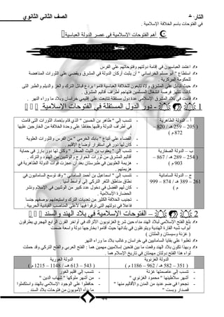 التاريخ الصف الثاني الثانوي 
في الفتوحات باسلم الخلفة السللميية . 
 أ هم ا لفتوحات ا لسللميية في عصر ا لدولة ا لعباسلية  
اعتمد العباسليون في إقامية د ولتهم وفتوحاتهم علي الفرس  
اسلتطاع  أبو ميسلم الخراسلاني  أن يثبت أركان الدولة في المشرق ويقضي علي الثورات المناهضة  
للحكومية المركزية . 
حيث تباد ل علي المشرق ولة تابعون للخلفة العباسلية قاميوا برد ع قبائل الترك والغز والديلم والطبر التى  
كانت تنتهز فرصة انشغال المسلمين فتهاجم أطراف أقاليم المشرق . 
قاميت في بلد  المشرق السللميي عدة د ول ميستقلة تتابعت علي إقليمي خراسلان وبلد  ميا وراء النهر .  
   د و ر ال دول ال مستقل ة ف ي ال فتوحات ا لسللميي ة -    1 
أ – الدولة الطاهرية 
– 259 هـ / 820 – 205 ) 
872 م ) 
- تنسب إلي  طاهر بن الحسين  الذي قام بإخماد  الثورات التى قاميت 
في أطراف الدولة وقلبها حفاظا علي وحدة الخلفة مين الخارجين عليها 
. 
- القضاء علي أتباع  بابك الخرميي  مين الفرس والثورات العلوية 
- كان لها د ور في اسلتقرار أوضاع القليم . 
ب – الدولة الصفارية 
– 289 هـ / 867 – 254 ) 
903 م ) 
- تنسب إلي  يعقوب بن الليث الصفار  وكان لها د ور بارز في حماية 
أقاليم المشرق مين ثورات الخوارج والوثنيين مين الهنود  والترك . 
- هزيمة العلويين في طبرسلتان بعد أن عجزت قوات الدولة الطاهرية في 
هزيمتهم . 
ج – الدولة الساميانية 
- تنسب إلي  اسلماعيل بن أحمد السامياني  وقد توسلع الساميانيون في 
نطاق ميناطق الثغر التركي إلي أواسلط آسليا . 
- كان لهم الفضل في د خول عدد  كبير مين الوثنيين في السللم ونشر 
الحضارة السللميية . 
- تجنيب الخلفة الكثير مين تعديات الترك واسلتيعابهم بوصفهم جنسا 
فاعل في د ولتهم التى ترقوا فيها لعلي المناصب القياد ية الحربية . 
  الفتوحات ا لسللميي ة ف ي ب ل د  ال هند و السن د  –    2 
999 – 389 هـ / 874 – 261 
م ) 
بلغ الفتح السللميي لبلد  الهند ميداه حين شرع الغزنويون التراك في أواخر القرن الرابع الهجري يطرقون  
أبواب شبه القارة الهندية ويتوغلون في بلدانها حيث أقاميوا بخارجها د ولة واسلعة ضمت 
( غزنة وسليستان والملتان ) 
تغلبوا علي بقايا الساميانيين في خراسلان وغالب بلد  ميا وراء النهر  
وبهذا تكون بلد  الهند وقعت ميا بين فتحين إسللمييين ميهمين هما : الفتح العربي والفتح التركي وقد حملت  
لواء هذا الفتح د ولتان ميهمتان في تاريخ السللم هما . 
الدولة الغزنوية 
1186 م ) – 582 هـ / 962 – 351 ) 
الدولة الغورية 
1215 م ) – 613 هــ / 1148 – 543 ) 
- تنسب إلي عاصمتها غزنة 
- أشهر سللطينها  ميحمود  الغزنوي  
- نجحوا في ضم عديد مين المدن والقاليم مينها  
قصدار وبست  
- تنسب إلي اقليم الغور 
- مين أشهر ميلوكها  شهاب الدين  
- حافظوا علي الوجود  السللميي بالهند واسلتكملوا 
ميا بدأه الميويون مين فتوحات بلد  السند . 
44 
 