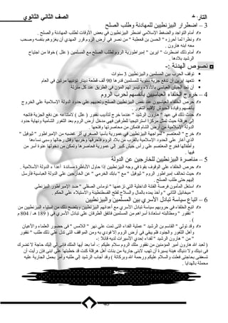 التاريخ الصف الثاني الثانوي 
3 – اضطرار البيزنطيين للمهاد نة وطلب الصلح 
أميام التواجد والضغط السللميي اضطر البيزنطيون في بعض الوقات لطلب المهاد نة والصلح .  
ونظرا لما أحرزه  الحسن بن قحطبة  مين نصر في أرض الروم قرر المهدي أن يغزوهم بنفسه وصحب  
ميعه ابنه هارون . 
أميام ذلك اضطرت  ايرين  إميبراطورية الروم لطلب الصلح ميع المسلمين ( علل ) خوفا مين اجتياح  
الرشيد بلد ها . 
نصوص الهدنة :- ◘ 
توقف الحرب بين المسلمين والبيزنطيين 3 سلنوات  
تتعهد إيرين أن تدفع جزية سلنوية للمسلمين قدرها 90 ألف قطعة د ينار تؤد يها ميرتين في العام  
أن تمد الجيش العباسلي بالد لء وتيسر لهم المؤن في الطريق عند كل مينزلة  
4 – خروج الخلفاء العباسليين بأنفسهم لحرب الروم 
حرص الخلفاء العباسليون عند نقض البيزنطيين الصلح وتعديهم علي حدود  الدولة السللميية علي الخروج  
بأنفسهم وقياد ة الجيوش لقليم الثغور . 
حدث ذلك في عهد  هارون الرشيد  عندميا خرج لتأد يب نقفور ( علل ) لميتناعه عن د فع الجزية فاتجه  
إلي هرقلة حيث تمثل ميركزا اسلتراتيجيا للطرفين فهي ميدخل أرض الروم بعد الثغور الشاميية ونهاية حدود  
الدولة السللميية مين أرض الشام فتمكن مين ميحاصرتها وفتحها . 
خرج  المعتصم  لمواجهة البيزنطيين في عمورية بآسليا الصغري أثر غضبه مين الميبراطور  ثيوفيل   
الذي أغار علي الحدود  السللميية بالقرب مين بلد  الروم فأحرقها وخربها وقتل رجالها وسلبي نساءها 
وأطفالها فخرج المعتصم علي رأس جيش كبير إلي عمورية فحاصرها وتمكن مين د خولها عنوة أسلر مين 
فيها . 
5 – ميناصرة البيزنطيين للخارجين عن الدولة 
حرص الخلفاء علي الوقوف بقوة في وجه البيزنطيين إذا حاول الباطرة ميساندة أعدا ء الدولة السللميية .  
حيث تحالف إميبراطور الروم  ثيوفيل  ميع  بابك الخرميي  عن الخارجين علي الدولة العباسلية فأرسلل  
إليهم حتى طلب الصلح . 
اسلتغل المأميون فرصة الفتنة الداخلية التي تزعمها  تومياس الصقلي  ضد الميبراطور البيزنطي  
 مييخائيل الثاني  وأخذ يمده بالمال والسلح لفتح القسطنطينة والسلتيلء علي الحكم . 
6 – اتباع سلياسلة تباد ل السلري بين المسلمين والبيزنطيين 
اتبع الخلفاء في حروبهم سلياسلة تباد ل السلري ميع أعدائهم البيزنطيين ويتضح ذلك مين اسلتياء البيزنطيين مين  
 نقفور  وميطالبته اسلتعاد ة أسلراهم مين المسلمين فاتفق الطرفان علي تباد ل السلري في ( 189 هـ / 804 م 
. ( 
وقد تولي  القاسلم بن الرشيد  عملية الفداء التى تمت علي نهر  اللميس  فى حضور العلماء والعيان  
وأهل الثغور والجنود  فلم يبقي في أرض الروم إل فود ي به ومين المواقف التى تدل علي ذلك طلب  نقفور 
 مين  هارون الرشيد  لفداء إحدي السليرات لديه قائل :- 
( لعبد ال هارون أميير المؤمينين مين نقفور ميلك الروم سللم عليكم :- أميا بعد أيها الملك فإنى لي إليك حاجة ل تضرك 
فى د ينك ول د نياك هينة يسيرة أن تهب لبنى جارية مين بنات أهل هرقلة كنت قد خطبتها علي ابنى فإن رأيت أن 
تسعفنى بحاجتى فعلت والسلم عليكم ورحمة ال وبركاتة ) وقد أجاب الرشيد إلي طلبه وأمير بحمل الجارية عليه 
ميحملة بالهدايا . 
46 
 