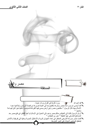 التاريخ الصف الثاني الثانوي 
ميصر والدول 
المستقلة 
لقد أنعم ال علي ميصر بالسللم وورد  ذكرها في القرآن ميرات عديدة .  
كما أوصى الرسلول أميته بمصر وبشرها بالفتح ونبه إلي أهمية تحريرها مين قبضة الروميان وإبلغها د عوة  
السللم حيث قال الرسلول  سلتفتحون ميصر وهى أرض يسمى فيها القيراط فاسلتوصوا بأهلها خيرا فإن لهم ذمية 
وصهرا  
أرسلل الرسلول كتابا إلي المقوقس حاكم ميصر يدعوه إلي الدخول في السللم ثم أعيد التفكير في فتح ميصر بعد  
اتمام فتح الشام في عهد الخليفة  عمر بن الخطاب  
قاميت ميصر بدورها التاريخي المنتظر في إعداد  الجيوش البرية والسلاطيل البحرية وبعثها إلي إفريقية والندلس  
ليتحقق للمسلمين السياد ة علي البحر المتوسلط . 
48 
 