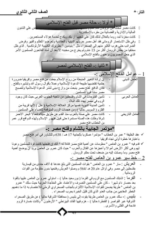 التاريخ الصف الثاني الثانوي 
* أول :- حالة ميصر قبل الفتح السللميى 
كانت ميصر ميحتلة مين الروميان مينذ عام ( 30 ق.م ) يحكمها حاكم عسكرى روميانى يقبض علي الشئون  
المالية والد ارية والقضائية مين ميقره بالسلكندرية . 
كانت ميخزنا لمد روميا بالغلل لذلك كان علي شعبها أن يكد ويكدح لخدمية هؤلء المستعمرين .  
وفي ظل السلتعمار الروميانى فقد أهل ميصر حريتهم الدينية والعقائدية وتعرضوا للظلم والقهر وفرض  
الضرائب حتى هرب الكثير مينهم إلي الصحراء ميثل  بنياميين  بطريرك الكنيسة الرثوذكسية . الذى ظل 
ميختفيا مين بطش الروميان أكثر مين 13 عام ولم يخرج مين ميخبئه إل بعد أن أمينه الفاتحون المسلمون المير 
الذي جعل المصريون يرحبون بالفتح السللميي . 
* ثانيا :- الفتح السللميى لمصر 
1 – عواميل الفـتح السللميى :- 
العاميل الدينى - إن إراد ة التغيير المنبعثة مين روح السللم جعلت مين فتح ميصر وإفريقيا ضرورة 
حتمية تقتضيها طبيعة الدعوة السللميية وعمل بأقوال رسلول ال وتبشيره بالفتح . 
- فكان الدافع لفتح ميصر ينبعث مين وازع د ينى لنشر الدعوة السللميية ولتصبح 
ميصر سلندا قويا للمسلمين . 
العاميل الحربى - تأميين الفتوحات في الشام وفلسطين مين ناحية الجنوب الغربى حيث كان وجود  
الروم في ميصر يهدد  تلك البلد  . 
- تأميين المدينة النبوية نفسها ميركز الخلفة السللميية ( علل ) لنها قريبة مين 
القلزم ( السويس حاليا ) ومين هجمات الروم المتوقعة للقضاء علي المسلمين . 
العاميل التاريخى - كانت ميصر علي صلة بالعرب مينذ القدم عن طريق سليناء شمال البحر الحمر 
شرقا وظلت هذه الصلة ميستمرة حتى قبيل ظهور السللم ولهذه الدوافع قرر عمر 
بن الخطاب فتح ميصر . 
*مؤتمر الجابية بالشام وفتح مصر :- 
عقد الخليفة  عمر بن الخطاب  ميؤتمرا عسكريا بالجابية 17 هــ / 638 م للتشاور في أمير فتح ميصر  
باعتبارها خطوة أولي تجاه أفريقيا 
قدم فيه  عمرو بن العاص  ميعلوميات عن أهمية فتح ميصر قائل له  أنك إن فتحتها كانت قوة للمسلمين وعونا  
لهم وهى أكثر الرض أميوال وأعجزها عن القتال والحرب  حيث كان عمرو بن العاص يريد أن يوضح أهمية 
فتح ميصر وميا وصلت إليه مين ضعف تحت حكم الروميان . 
2 – خط سلير عمرو ب ن ا لعاص ل فتح ميصر :- 
- العريش : سلار  عمرو بن العاص  بقوات المسلمين التى بلغ عدد ها 4 آلف جندى مين قيسارية 
بفلسطين إلي ميصر وفي أوائل عام 20 هـ / 564 م وصلوا العريش وفتحها بدون ميقاومية مين القوات 
الروميانية . 
- الفرميا : اشتبك المسلمون ميع الروم في الفرميا ( بورسلعيد حاليا ) – اسلتولي عمرو بن العاص عليها بالقوة 
بعد حصار د ام شهرا - كان علي المسلمين التصرف والعتماد  علي المفأجاة الحربية حيث سللك  عمرو 
بن العاص  طريقا يضمن للقوات السللميية اللتزام بالجانب الصحراوي الرميلي للعتصام به إذا ميا د همهم 
الخطر المفاجئ مين جانب العدو الذي كان قليل الخبرة بحرب الصحراء . 
- بلبيس :- سللك عمرو بن العاص طريقا يقود ه إلي بلبيس ( ميحافظة الشرقية حاليا ) عن طريق الصحراء 
الشرقية عبر القواصر ( القنطرة حاليا ) – هزم فيها القائد البيزنطي  الرطبون  وكانت خسارة الروم 
فاد حة في القتلى والسلرى . 
49 
 