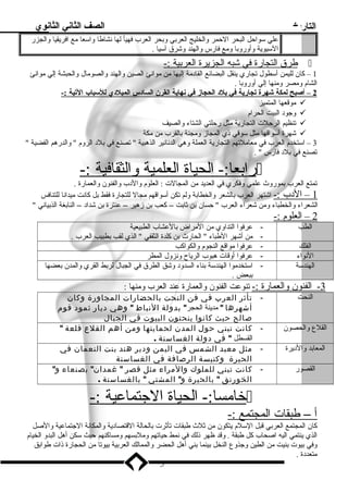 التاريخ الصف الثاني الثانوي 
علي سلواحل البحر الحمر والخليج العربي وبحر العرب فهيأ لها نشاطا واسلعا مع افريقيا والجزر 
السليوية وأوروبا ومع فارس والهند وشرق آسليا . 
طرق ا لتجارة في شبه ا لجزيرة ا لعربية :-  
1 – كان لليمن أسلطول تجاري ينقل البضائع القاد مة إليها من موانئ الصين والهند والصومال والحبشة إلي موانئ 
الشام  ومصر ومنها إلي أوروبا . 
2 – أصبح ل مكة شهرة ت جارية ف ي ب لد  ا لحجاز ف ي ن هاية ا لقرن ا لساد س ا لميلد ي ل لسلباب ا لتية :- 
موقعها المتميز  
وجود  البيت الحرام   
تنظيم الرحلت التجارية مثل رحلتي الشتاء والصيف  
شهرة أسلواقها مثل سلوقي ذي المجاز ومجنة بالقرب من مكة  
3 – اسلتخدم  العرب في معاملتهم التجارية العملة وهي الدنانير الذهبية  تصنع في بلد  الروم   والدرهم الفضية  
تصنع في بلد  فارس  . 
رابعا:- الحياة ا لعلمية والثقافية :-  
تمتع العرب بموروث علمي وفكري في العديد من المجالت : العلوم  والد ب والفنون والعمارة . 
1 – الد ب :- اشتهر العرب بالشعر والخطابة ولم تكن أسلواقهم مجال للتجارة فقط بل كانت ميدانا للتنافس 
الشعراء والخطباء ومن شعراء العرب  حسان بن ثابت – كعب بن زهير – عنترة بن شداد  – النابغة الذبياني  
2 – العلوم  :- 
الطب - عرفوا التداوي من المراض بالعشاب الطبيعية 
- من أشهر الطباء  الحارث بن كلدة الثقفي  الذي لقب بطبيب العرب . 
الفلك - عرفوا مواقع النجوم  والكواكب 
النواء - عرفوا أوقات هبوب الرياح ونزول المطر 
الهندسلة - اسلتخدموا الهندسلة بناء السدود  وشق الطرق في الجبال لربط القري والمدن بعضها 
ببعض . 
3 - الفنون والعمارة :- تنوعت الفنون والعمارة عند العرب ومنها : 
النحت - تأثر العرب في فن النحت بالحضارات المجاورة وكان 
أشهرها  مدينة الحجر بدولة النباط  وهي ديار ثمود قوم 
صالح حيث كانوا ينحتون البيوت في الجبال 
القلع والحصون - كانت تبني حول المدن لحمايتها ومن أهم القلع قلعة  
القسطل  في دولة الغساسنة . 
المعابد والد يرة - مثل معبد الشمس في اليمن ودير هند بنت النعمان في 
الحيرة وكنيسة الرصافة في الغساسنة 
القصور - كانت تبني للملوك والمراء مثل قصر  غمدان بصنعاء و 
الخورنق  بالحيرة و المشتي  بالغساسنة . 
خامسا:- الحياة ا لجتماعية :-  
أ – طبقات ا لمجتمع :- 
كان المجتمع العربي قبل السللم  يتكون من ثلث طبقات تأثرت بالحالة القتصاد ية والمكانة الجتماعية والصل 
الذي ينتمي اليه اصحاب كل طبقة . وقد ظهر ذلك في نمط حياتهم وملبسهم ومساكنهم حيث سلكن أهل البدو الخيام  
وفي بيوت بنيت من الطين وجذوع النخل بينما بني أهل الحضر والممالك العربية بيوتا من الحجارة ذات طوابق 
متعدد ة . 
5 
 