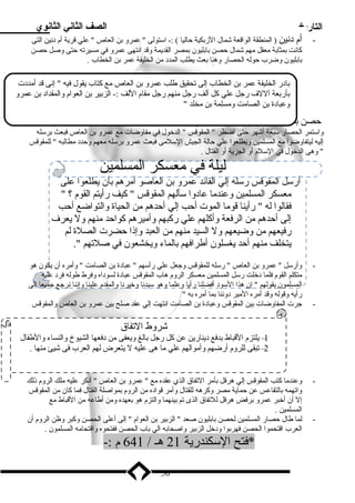 التاريخ الصف الثاني الثانوي 
- أم د نين ( المنطقة الواقعة شمال الزبكية حاليا ) :- اسلتولى  عمرو بن العاص  علي قرية أم د نين التى 
كانت بمثابة ميعقل ميهم شمال حصن بابليون بمصر القديمة وقد انتهى عمرو في ميسيرته حتى وصل حصن 
بابليون وضرب حوله الحصار وهنا بعث يطلب المدد  مين الخليفة عمر بن الخطاب . 
باد ر الخليفة عمر بن الخطاب إلى تحقيق طلب عمرو بن العاص ميع كتاب يقول فيه  إنى قد أميدد ت 
بأربعة آللف رجل علي كل ألف رجل مينهم رجل ميقام اللف :- الزبير بن العوام والمقداد  بن عمرو 
وعباد ة بن الصاميت وميسلمة بن ميخلد  
حصن بابليون :- فر الروميان مين أم د نين إلي حصن بابليون فحاصروه عمرو بن العاص عام 20 هـ / 640 م 
واسلتمر الحصار سلبعة أشهر حتى اضطر  المقوقس  الدخول في ميفاوضات ميع عمرو بن العاص فبعث برسلله 
إليه ليتفاوضوا ميع المسلمين ويطلعوا علي حالة الجيش السللميى فبعث عمرو برسلله ميعهم وحدد  ميطالبه  للمقوقس 
 وهى الدخول في السللم أو الجزية أو القتال . 
ليلة في ميعسكر المسلمين 
أرسلل المقوقس رسلله إلي القائد عمرو بن العاصو أميرهم بأن يطلعوا على 
ميعسكر المسلمين وعندميا عاد وا سلألهم المقوقس  كيف رأيتم القوم ؟  
فقالوا له  رأينا قوميا الموت أحب إلي أحدهم مين الحياة والتواضع أحب 
إلى أحدهم مين الرفعة وأكلهم علي ركبهم وأمييرهم كواحد مينهم ول يعرف 
رفيعهم مين وضيعهم ول السيد مينهم مين العبد وإذا حضرت الصلة لم 
يتخلف مينهم أحد يغسلون أطرافهم بالماء ويخشعون في صلتهم . 
- وأرسلل  عمرو بن العاص  رسلله للمقوقس وجعل علي رأسلهم  عباد ة بن الصاميت  وأميره أن يكون هو 
ميتكلم القوم فلما د خلت رسلل المسلمين ميعسكر الروم هاب المقوقس عباد ة لسود اه وفرط طوله فرد  عليه 
المسلمون بقولهم  إن هذا السلود  أفضلنا رأيا وعلما وهو سليدنا وخيرنا والمقدم علينا وإننا نرجع جميعا إلى 
رأيه وقوله وقد أميره الميير د وننا بما أميره به  
- جرت المفاوضات بين المقوقس وعباد ة بن الصاميت انتهت إلي عقد صلح بين عمرو بن العاص والمقوقس 
شروط التفاق 
1– يلتزم القباط بدفع د ينارين عن كل رجل بالغ ويعفى مين د فعها الشيوخ والنساء والطفال 
2– تبقى للروم أرضهم وأميوالهم علي ميا هى عليه ل يتعرض لهم العرب فى شيئ مينها . 
- وعندميا كتب المقوقس إلي هرقل بأمير التفاق الذي عقده ميع  عمرو بن العاص  أنكر عليه ميلك الروم ذلك 
واتهمه بالتقاعس عن حماية ميصر وكرهه للقتال وأمير قواد ه مين الروم بمواصلة القتال فما كان مين المقوقس 
إل أن أخبر عمرو برفض هرقل للتفاق الذى تم بينهما والتزم هو بعهده ومين أطاعه مين القباط ميع 
المسلمين . 
- لما طال حصار المسلمين لحصن بابليون صعد  الزبير بن العوام  إلى أعلى الحصن وكبر وظن الروم أن 
العرب اقتحموا الحصن فهربوا ود خل الزبير واصحابه الي باب الحصن ففتحوه واقتحاميه المسلمون . 
*فتح السلكندرية 21 هـ / 641 م :- 
50 
 