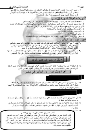 التاريخ الصف الثاني الثانوي 
واصل  عمرو بن العاص  زحفه بجيشه فوصل إلى السلكندرية وفرض عليها الحصار ميدة 14 شهر  
وتحصن الروم بالسلكندرية ود افعوا عنها بقوة ووضع عمرو خطة حربية نفذها جنود ه بكل بسالة وعلى 
أثرها سلقطت المدينة في يد المسلمين وعقد  صلح السلكندرية  
* شروط صلح ا لسلكندرية 21 ه ـ :- 
1 – تعقدهدنة ميدتها أحد عشر شهرا ل يقوم احد الطرفين خللها بأي عمل حربى ضد الخر 
2 – يتم ترحيل الحاميية الروميية في البحر ويحمل الجنود  ميعهم ميتاعهم وأميوالهم وهم آمينون علي ذلك أميا الجنود  
الذين يرحلون برا عليهم د فع الجزية عن شهر وذلك ميدة اجتيازهم الراضى المصرية 
3 – أل يعود  الروم لمصر ثانية وأل يحاولوا اسلترد اد ها 
4 – أل يتعرض المسلمون للكنائس بسوء 
5 – يبقى اليهود  بالسلكندرية 
6 – يبقى في السلكندرية 150 جندى رومييا و 50 ميدنيا ضمانا لتنفيذ بنود  تلك المعاهدة . 
*بيان عمرو ب ن ا لعاص :- 
أصدر  عمرو بن العاص  بيانا بعد اتمام الفتح أمين فيه المصريين على عقائدهم وأعراضهم وأميوالهم  
وأولد هم وألغى فيه كافة الضرائب التى فرضها الروميان كما تعهد إلى البطريرك  بنياميين  وجميع 
القباط بالحماية والميان وعود ة  بنياميين  لرئاسلة كنيسة السلكندرية بطريركا عليها . 
أصبحت ميصر جزءا مين الدولة السللميية عام 21 هـ / 641 م انتقلت خللها مين ولية تابعة لروميا تقدم لها  
الغلل إلى رائدة للعالم السللميى وتصدرت القياد ة لصد هجمات الصليبيين والتتار على بلد  المسلمين . 
* ثالثا :- ميصر فى عصر الولة 
أقر الخليفة  عمر بن الخطاب  القائد  عمرو بن العاص  واليا على ميصر فكان ذلك بداية عصر الولة  
الذي اميتد مين عصر الخلفاء الراشدين حتى قيام الدولة الطولونية فى العصر العباسلى الثانى 
1 – أهم أعمال عمرو بن العاص في ميصر :- 
شرع  عمرو بن العاص  فى بناء عاصمة لمصر السللميية أسلمها ( الفسطاط ) نسبة إلى فسطاطه   
خيمته  التى بناها عند د خوله ميصر واسلتمرت الفسطاط فى التساع والزد هار حتى أصبحت ميركزا ميهما 
للتجارة طوال عصر الولة . 
بنى  عمرو بن العاص  ميسجد الفسطاط  فى وسلط ميدينة الفسطاط سلنة 21 هـ / 642 م وكان للمسجد 6  
أبواب وبه سلاحة غير ميسقوفة . 
كانت أعمدته الداخلية مين جذوع النخل وسلقفه مين الجريد ويقال أنه وقف على إقامية قبلته ثمانون رجل مين  
الصحابة مينهم ( الزبير بن العوام – المقداد  بن السلود  – عباد ة بن الصاميت – أبو الدرد اء – وأبو ذر 
الغفارى ) 
كانت ميصر على مير العصور ميصدر خير للمية السللميية خاصة في وقت أزمياتها  
51 
1) بناء ميدينة الفسطاط ) 
2 بناء المسجد الجاميع ( ) 
كتاب عـمـر بن الخطاب إلى عـمـرو بن العاص 
كتب الخليفة عمر بن الخطاب في عام الرمياد ة إلي عمرو بن العاص في ميصر  مين عبد ال عمر 
أميير المؤمينين إلى ابن العاص سللم أميا بعد : فلعمرى يا عمرو ميا تبالى إذا شبعت أنت ومين ميعك 
أن أهلك أنا ومين ميعى فيا غوثاه ويا غوثاه فكتب إليه عمرو : مين عبد ال  عمرو بن العاص  إلى 
أميير المؤمينين أميا بعد : فيا لبيك ثم يا لبيك قد بعثت إليك بعيرا أولها عندك وآخرها عندى والسلم 
عليكم ورحمة ال وبركاته . 
 