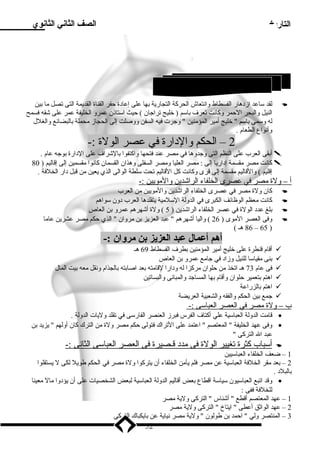 التاريخ الصف الثاني الثانوي 
لقد سلاعد ازد هار الفسطاط وانتعاش الحركة التجارية بها على إعاد ة حفر القناة القديمة التى تصل ميا بين  
النيل والبحر الحمر وكانت تعرف باسلم ( خليج تراجان ) حيث اسلتاذن عمرو الخليفة عمر على شقه فسمح 
له وسلمى باسلم  خليج أميير المؤمينين  وجرت فيه السفن ووصلت إلى الحجاز ميحملة بالبضائع والغلل 
وأنواع الطعام . 
2 – الحكم والد ارة في عصر الولة :- 
أبقى العرب على النظم التى وجدوها في ميصر عند فتحها واكتفوا بالشراف على الد ارة بوجه عام .  
كانت ميصر ميقسمة إد اريا إلى : ميصر العليا وميصر السفلى وهذان القسمان كانوا ميقسمين إلى إقاليم ( 80  
إقليم ) والقاليم ميقسمة إلى قرى وكانت كل القاليم تحت سللطة الوالى الذي يعين مين قبل د ار الخلفة . 
أ – ولة ميصر في عصرى ا لخلفاء ا لراشدين والميويين :- 
كان ولة ميصر في عصرى الخلفاء الراشدين والميويين مين العرب  
كانت ميعظم الوظائف الكبرى في الدولة السللميية يتقلدها العرب د ون سلواهم  
بلغ عدد  الولة في عصر الخلفاء الراشدين ( 5 ) ولة أشهرهم عمرو بن العاص  
وفى العصر الميوى ( 26 ) واليا أشهرهم  عبد العزيز بن ميروان  الذي حكم ميصر عشرين عاميا  
86 هـ ) – 65 ) 
أهم أعمال عبد العزيز بن مروان :- 
أقام قنطرة على خليج أميير المؤمينين بطرف الفسطاط 69 هـ  
بنى ميقياسلا للنيل وزاد  في جاميع عمرو بن العاص  
فى عام 73 هـ اتخذ مين حلوان ميركزا له ود ارا لقاميته بعد اصابته بالجذام ونقل ميعه بيت المال  
اهتم بتعمير حلوان وأقام بها المساجد والمبانى والبساتين  
اهتم بالزراعة  
جمع بين الحكم والفقه والشعبية العريضة  
ب – ولة ميصر في ا لعصر ا لعباسلى :- 
قاميت الدولة العباسلية علي أكتاف الفرس فبرز العنصر الفارسلى في تقلد وليات الدولة . · 
وفى عهد الخليفة  المعتصم  اعتمد على التراك فتولى حكم ميصر ولة مين الترك كان أولهم  يزيد بن · 
عبد ال التركى  
أ سلباب كثرة ت غيير ا لولة فى ميدد  قـصيرة فى ا لعصر ا لعباسلى ا لثانى :-  
1 – ضعف الخلفاء العباسليين 
2 – بعد ميقر الخلفة العباسلية عن ميصر فلم يأمين الخلفاء أن يتركوا ولة ميصر في الحكم طويل لكى ل يستقلوا 
بالبلد  . 
وقد اتبع العباسليون سلياسلة اقطاع بعض أقاليم الدولة العباسلية لبعض الشخصيات على أن يؤد وا ميال ميعينا · 
للخلفة ففى : 
1 – عهد المعتصم أقطع  أشناس  التركى ولية ميصر 
2 – عهد الواثق أعطى  ايتاخ  التركى ولية ميصر 
3 – المنتصر ولي  احمد بن طولون  ولية ميصر نياية عن بايكباك التركى 
52 
3 إنشاء خليج أميير المؤمينين ( ) 
 