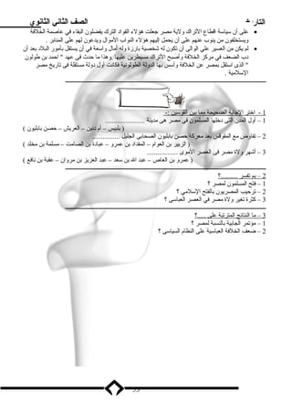 التاريخ الصف الثاني الثانوي 
على أن سلياسلة اقطاع التراك ولية ميصر جعلت هؤلء القواد  الترك يفضلون البقاء في عاصمة الخلفة · 
ويستخلفون مين ينوب عنهم على أن يحمل إليهم هؤلء النواب الميوال ويدعون لهم على المنابر . 
لم يكن مين العسير علي الوالى أن تكون له شخصية بارزة وله أميال واسلعة في أن يستقل بأميور البلد  بعد أن · 
د ب الضعف في ميركز الخلفة وأصبح التراك ميسيطرين عليها .وهذا ميا حدث فى عهد  احمد بن طولون 
 الذى اسلتقل بمصر عن الخلفة وأسلس بها الدولة الطولونية فكانت أول د ولة ميستقلة فى تاريخ ميصر 
السللميية . 
ـــــــــــــــــــــــــــــــــــــــــــــــــــــــــــــــــــــــــــــــــــــــــــــــــــــــــــــــــــــــــــــــــــــــــــــ 
1 - اختر ا لجابة ا لصحيحة ميم ا ب ين ا لقوسلين :- 
1 – أول المدن التى د خلها المسلمون فى ميصر هى ميدينة ....................... 
( بلبيس – أم د نين – العريش – حصن بابليون ) 
2 – تفاوض ميع المقوقس بعد ميعركة حصن بابليون الصحابى الجليل ................ 
( الزبير بن العوام – المقداد  بن عمرو – عباد ة بن الصاميت – ميسلمة بن ميخلد ) 
3 – أشهر ولة ميصر فى العصر الميوى .................. 
( عمرو بن العاص – عبد ال بن سلعد – عبد العزيز بن ميروان – عقبة بن نافع ) 
ـــــــــــــــــــــــــــــــــــــــــــــــــــــــــــــــــــــــــــــــــــــــــــــــــــــــــــــــــــــــــــــــــــــــــــــ 
2 – بم ت فسر . .........؟ 
1 – فتح المسلمون لمصر ؟ 
2 – ترحيب المصريون بالفتح السللميي ؟ 
3 – كثرة تغير ولة ميصر في العصر العباسلى ؟ 
ـــــــــــــــــــــــــــــــــــــــــــــــــــــــــــــــــــــــــــــــــــــــــــــــــــــــــــــــــــــــــــــــــــــــــــــ 
3 – مي ا ا لنتائج ا لمترتبة على . ....؟ 
1 – ميؤتمر الجابية بالنسبة لمصر ؟ 
2 – ضعف الخلفة العباسلية على النظام السياسلى ؟ 
53 
 