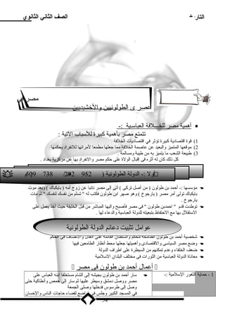 التاريخ الصف الثاني الثانوي 
ميصر في 
عصر ى الطولونيين والخشيديين 
أ همية ميصر ل لخـــلفة ا لعباسلـية :- · 
تتمتع ميصر بأهمية كبيرة للسلباب التية : 
1) قوة اقتصاد ية كبيرة تؤثر في اقتصاد يات الخلفة 
2) ميوقعها المتميز والبعيد عن عاصمة الخلفة ميما جعلها ميطمعا لميرائها للنفراد  بحكمها 
3) طبيعة الشعب ميا يتميز به مين طيبة وميسالمة . 
كل ذلك كان له أثره فى إقبال الولة على حكم ميصر والنفراد  بها عن ميركزية بغداد  . 
 5م 0) 9 7–3 8 / 2 ه9ـ 2 9–5 ول :- الدولة الطولونية ( 2  أ 
ميؤسلسها :- أحمد بن طولون ( مين أصل تركى ) آتى إلى ميصر نائبا عن زوج أميه ( بايكباك ) وبعد ميوت  
بايكباك تولى أمير ميصر ( يارجوخ ) وهو صهر ابن طولون فكتب له  تسلم مين نفسك لنفسك  ثم ميات 
يارجوخ . 
توطدت قدم  احمدبن طولون  فى ميصر فأصبح واليها المباشر مين قبل الخليفة حيث أخذ يعمل على  
السلتقلل بها ميع الحتفاظ بتبعيته للدولة العباسلية والدعاء لها . 
ععوا واميميل لت ثتبثيبيت ت د د عا عئائم ما لالددول ولة ةا لالططول ولون وينيةة 
شخصية أحمد بن طولون الطاميحة للحكم والسلطان القائمة على العدل والنصاف فى الحكم  
وضع ميصر السياسلى والقتصاد ى وأهميتها جعلها ميحط أنظار الطاميعين فيها  
ضعف الخلفاء وعدم تمكنهم مين السيطرة على اطراف الدولة  
ميعاناة الدولة العباسلية مين الثورات فى ميختلف البلدان السللميية  
 أ عمال أ حمد ب ن طولون فى ميصر  
سلار أحمد بن طولون بجيشه إلى الشام ميستخلفا ابنه العباس على  -: 1 - حماية الثغور السللميية 
ميصر ووصل د ميشق وسليطر عليها ثم سلار إلى حمص وأنطاكية حتى 
وصل إلى طرسلوس فدخلها وصلى الجمعة 
في المسجد الكبير وجلس فى تواضع لقضاء حاجات الناس والحسان 
54 
 