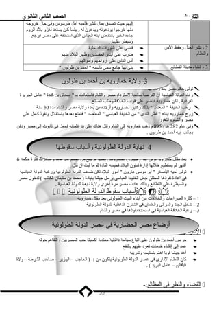 التاريخ الصف الثاني الثانوي 
إليهم حيث تصدق بمال كثير فأحبه أهل طرسوس وفى حال خروجه 
منها خرجوا يودعونه ويدعون له وبينما كان يستعد لغزو بلد الروم 
جاءه الخبر بانتفاض ابنه العباس الذى استخلفه علي مصر فرجع 
وسيطر عليها . 
2 - نشر العدل وحفظ المن 
والنظام 
قضى على الثورات الداخلية  
ضرب على أيدى المفسدين وطهر البلد منهم  
أمن الناس على أرواحهم وأموالهم  
بنى بها جامع سمى باسمه  احمد بن طولون   3 - إنشاء مدينة القطائع 
33 – – وولي لية ة خخمامارروي ويه هب بن نأ أححممد دب بن ن ططول ولوونن 
تولى حكم مصر بعد وفاة أبيه  
رأت الدولة العباسية أن الفرصة سانحة لسترداد مصر والشام فاستعانت بـ  اسحاق بن كندة  عامل الجزيرة  
الفراتية . لكن خمارويه انتصر علي قوات الخلفة وطلب الصلح 
رحب الخليفة  المعتمد  بذلك وكتبوا لخمارويه وأولده من بعده ولية مصر والشام مدة 30 سنة  
زوج خمارويه ابنته  قطر الندى  من الخليفة العباسى  المعتضد  فتمتع بعدها باستقلل ونفوذ كامل على  
مصر والشام والثغور 
وفى عام 282 هـ / 895 م ذهب خمارويه إلى الشام وقتل هناك على يد غلمانه فحمل فى تابوت إلى مصر ودفن  
بجانب أبيه أحمد بن طولون . 
4 –ن نهاهياية ةا لالددول ولة ةا لالططول ولون وينية ة وأ وأسب ساباب ب سق سقووططهاها – 4 
بعد مقتل خمارويه تولى ابنه ( جيش ) الحكم وكان صبيا لم يبلغ من الحكم 14 عاما واستمرت فترة حكمه 6 · 
أشهر لم يستطيع خللها إدارة شئون البلد فحبسه القادة ثم ما لبث أن قتل . 
تولى أخيه الصغر  أبو موسى هارون  أمور البلد لكن ضعف الدولة الطولونية ورغبة الدولة العباسية · 
فى اعادة نفوذها المطلق جعل الخليفة العباسى يرسل جيشا بقيادة ( محمد بن سليمان الكاتب ) لدخول مصر 
والسيطرة علي القطائع وبذلك عادت مصر مرة أخرى ولية تابعة للدولة العباسية . 
   أ سباب سقوط ا لدولة ا لطولونية    
1 – كثرة الصراعات والخلفات بين أبناء البيت الطولونى بعد مقتل خمارويه 
2 – تدخل الجند والموالى والغلمان في الشئون الداخلية للدولة الطولونية 
3 – رغبة الخلفة العباسية فى استعادة نفوذها فى مصر والشام 
أأووضا ضاع ع ممصصر را لالححضا ضاري رية ةف فى ى ععصصر را لالددول ولة ةا لالططول ولون وينية ة 
ا لدارة ونظم ا لحكم :-  
حرص أحمد بن طولون على اتباع سياسة داخلية معتدلة أكسبته حب المصريين والتفاهم حوله  
عمد إلى إنشاء خدمات تعود عليهم بالنفع  
أعد جيشا قويا اهتم بتسليحه وتدريبه  
كان النظام الدارى في عصر الدولة الطولونية يتكون من :- ( الحاجب – الوزير – صاحب الشرطة – ولة  
القاليم – عامل البريد ) . 
ا لقضاء والنظر فى ا لمظالم :-  
55 
 