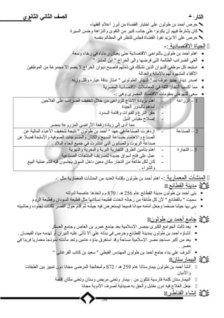 التاريخ الصف الثاني الثانوي 
حرص أحمد بن طولون على اختيار القضاة من أبرز أعلم الفقهاء  
كان يشترط فيهم أن يكونوا علي جانب كبير من التقوى والنزاهة وحسن السيرة  
حرص على أل يزيد نفوذ القضاة فجلس للنظر في المظالم بنفسه  
ا لحياة ا لقتصادية :-  
اهتم أحمد بن طولون بالنواحى القتصادية حتى يعيش رعاياه في رخاء وسعة · 
ألغى الضرائب الظالمة التى فرضها والى الخراج  ابن المدبر  · 
استبعد كل موظفى الديوان الذين تشكك في ذمتهم فأصبح ديوان الخراج ل يضم إل مجموعة من الموظفين · 
الكفاء المشهود لهم بالمانة والعدالة 
اصدر دينار جديد عرف بــ  الدينار الطولونى  امتاز بدقة عياره وثقل وزنه · 
مما أكسب التجار الثقة في المعاملت القتصادية المصرية · 
سعى للنهوض بمقومات القتصاد المصرى وهى :- · 
1 – الزراعة - اهتم بزيادة النتاج الزراعى من خلل تخفيف الضرائب على الفلحين 
- أمدهم بالبذور الجيدة 
- حفر الترع والقنوات وإقامة السدود 
- إصلح  مقياس النيل 
مما أدى إلى زيادة رقعة الراضى المزروعة بمصر 
2 – الصناعة - ازدهرت الصناعة في عهد  أحمد بن طولون  نتيجة لتخفيف العباء المالية عن 
الصناع والهتمام بصناعة النسيج والكتان والمنسوجات الصوفية والسلحة فضل عن 
صناعة الزيوت والصابون التى انتشرت في جميع أنحاء البلد . 
3 – التجارة - اهتم بتأمين الطرق التجارية البرية والبحرية والنهرية 
- عمل على فتح أسواق جديدة لتصريف المنتجات الصناعية 
- كان لكل طائفة من التجار مكان معين داخل السوق يجلسون فيه لتتم عملية البيع 
والشراء . 
ا لمنشآت ا لمعمارية :- اهتم أحمد بن طولون بإقامة العديد من المنشآت المعمارية مثل :-  
 مدينة ا لقطائع  
بنى أحمد بن طولون مدينة القطائع عام 256 هـ / 870 م واتخذها عاصمة لدولته  
سميت  بالقطائع  لن كل طائفة من رجاله اتخذت قطيعة لسكانها مثل قطيعة السودان وقطيعة الروم  
بنى بها جيشا ضخما وجعل أمامه ميدانا فسيحا ليستعرض فيه جيشه ثم أقام حول القصر ثكنات لجنوده وحاشيته  
. 
 جامع أ حمد ب ن طولون  
يعد ثالث الجوامع الكبرى بمصر السلمية بعد جامع عمرو بن العاص وجامع العسكر  
أنشاؤه أحمد بن طولون بمدينة القطائع وحرص في بنائه علي أل تأتى عليه النيران أو تهدمه مياه الفيضان .  
يعد من أكبر مساجد مصر السلمية مساحة وقد استغرق بناؤه عامين وتعد مأذنته نموذجا معماريا فريدا في  
مصر . 
أشرف علي بناء جامع أحمد بن طولون المهندس القبطي  سعيد بن كاتب الفرغانى   
 البيمارستان  
أنشأ أحمد بن طولون بيمارستانا عام 259 هـ / 872 م لمعالجة المرضى مجانا دون تمييز بين الطبقات  
والديان 
البيمارستان كلمة فارسية تتكون من : بيمار وتعنى مريض وستان وتعنى مكان إقامة  
جعل العلج فيه دون مقابل وألحق به صيدلية لصرف الدوية مجانا  
 إ نشاء ا لقناطـر  
56 
 