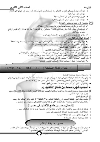 التاريخ الصف الثاني الثانوي 
شيد أحمد بن طولون في الجنوب الشرقى من القطائع قناطر للمياه وكان الماء يسير في عيونها إلى القطائع · 
من بئر حفره في أسفلها 
كان يرفع الماء من البئر إلي القناطر بساقية · 
مازالت آثارها موجودة بحى البساتين بالقاهرة · 
 حصن ا لروضة ومقياس ا لنيل  
شيد أحمد بن طولون حصنا منيعا بجزيرة الروضة ليكون معقل له  
قام بإصلح  مقياس النيل بالروضة الذي أقامه  أسامة بن زيد التنوخى  عام 96 هـ / 715 م لقياس ارتفاع  
منسوب مياه النيل 
مازال هذا المقياس موجودا في جزيرة الروضة حتى اليوم  
ا لحياة ا لعلمية والفكرية :-  
حرص أحمد بن طولون علي تقريب العلماء والشعراء لكى تكون حاضرة ملكه شبيهة بحاضرة الخلفة  
اجتمع بالقطائع نخبة من العلماء والشعراء والدباء والفقهاء والمحدثين مثل :-  
1 – القاضى  بكار بن قتيبة  الفقيه المشهور 
2 – المحدث  الربيع بن سليمان الزدى  تلميذ المام الشافعى 
3 – المؤرخ  ابن عبد الحكم  الذى درس علي يديه الكثير من علماء مصر وإفريقية وأهل الندلس 
4 – ومن الكتاب  جعفر بن عبد الغفار المصرى  الذى اتخذه احمد بن طولون كاتبا له 
5 – فى الطب  سعيد بن ترفيل  مسيحى كان في خدمة احمد بن طولون 
اهتم احمد بن طولون بمجالسة هؤلء العلماء والفقهاء والمحدثين  
 9 9م 6 5 3–9 / 3 ه5ـ 8 3–2 ثانيا :- الدولة الخشيدية ( 3  
مؤسسها :- محمد بن طغج الخشيد  
تولى والده  طغج  ولية دمشق فى عهد خمارويه وكان ابنه محمد أحد القادة التراك الذين يعملون في الجيش  
العباسى وتصدى للجيش الفاطمى ومنعه من الستيلء على مصر عام 302 هـ / 915 
ولما تولى  تكين  ولية دمشق صحب  محمد بن طغج  معه .  
أ سباب شهرة محمد بن طغج ا لخششيد :- · 
1) تصدى محمد بن طغج لمجموعة من العراب قاموا بالهجوم على قافلة الحجاج المارين ببلد الشام وكان معهم 
جارية لم الخليفة المقتدر . 
2) أمن طريق الحج 
3) عندما وصل الخبر للخليفة العباسى فرح  الخليفة العباسى فوله الخليفة  الراضى بال  حاكما على مصر 
والشام ولقبه بالخشيد ومعناه  ملك الملوك  فى فرغانة ونجح الخشيد فى مد نفوذه خارج مصر . 
 أ عمال محمد ب ن طغج ا لخشيد فى مصر  
توطيد نفوذه فى مصر والقضاء على المراء المناوئين له والمتسببين فى زعزعة الحكم فى مصر .  
إعادة المن والنظام بعد صد هجمات الفاطميين على مصر  
السعى لستقلل مصر عن الخلفة العباسية  
اتخذ من مدينة العسكر عاصمة له  
ممصصر رب بععد د وف وافةا ةا اللخخشي شيدد 
توفى الخشيد فى دمشق عام 334 هـ / 946 م ودفن بالقدس وقد أوصى بالولية من بعده لبنه  أبو القاسم  
أنوجور  ولما كان صغير السن جعل الوصاية عليه لخادمه  كافور الخشيدي  . 
57 
 