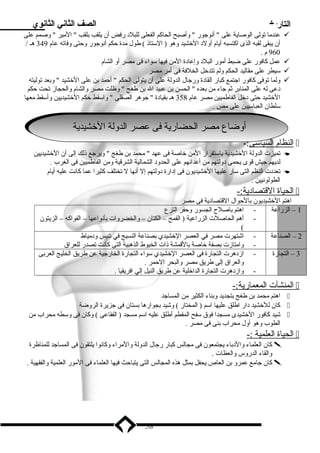 التاريخ الصف الثاني الثانوي 
عندما تولى الوصاية على  أنوجور  وأصبح الحاكم الفعلى للبلد رفض أن يلقب بلقب  المير  وصمم على  
أن يبقى لقبه الذى اكتسبه أيام أولد الخشيد وهو ( الستاذ ) طول مدة حكم أنوجور وحتى وفاته عام 349 هـ / 
960 م . 
عمل كافور على ضبط أمور البلد وإعادة المن فيها سواء فى مصر أو الشام  
سيطر على مقاليد الحكم ولم تتدخل الخلفة فى أمر مصر  
ولما توفى كافور اجتمع كبار القادة ورجال الدولة على أن يتولى الحكم  أحمد بن على الخشيد  وبعد توليته  
دعى له على المنابر ثم جاء من بعده  الحسن بن عبيد ال بن طغج  وظلت مصر والشام والحجاز تحت حكم 
الخشيد حتى دخل الفاطميين مصر عام 358 هـ بقيادة  جوهر الصقلى  واسقط حكم الخشيديين وأسقط معها 
سلطان العباسيين على مص . 
أأووضا ضاع ع ممصصر را لالححضا ضاري رية ةف فى ى ععصصر را لالددول ولة ةا اللخخشي شيديدية ة 
ا لنظام ا لسياسى :-  
تميزت الدولة الخشيدية باستقرار المن خاصة فى عهد  محمد بن طغج  ويرجع ذلك إلى أن الخشيديين  
لديهم جيش قوى يحمى دولتهم من أعدائهم على الحدود الشمالية الشرقية ومن الفاطميين فى الغرب . 
تعددت النظم التى سار عليها الخشيديون فى إدارة دولتهم إل أنها ل تختلف كثيرا عما كانت عليه أيام  
الطولونيين . 
ا لحياة ا لقتصادية:-  
اهتم الخشيديون بالحوال القتصادية فى مصر 
1 – الزراعة - اهتم باصلح  الجسور وحفر الترع 
- أهم الحاصلت الزراعية ( القمح – الكتان – والخضروات بأنواعها – الفواكه – الزيتون 
( 
2 – الصناعة - اشتهرت مصر في العصر الخشيدي بصناعة النسيج في تنيس ودمياط 
- وامتازت بصفة خاصة بالقمشة ذات الخيوط الذهبية التى كانت تصدر للعراق 
3 – التجارة - ازدهرت التجارة فى العصر الخشيدي سواء التجارة الخارجية عن طريق الخليج العربى 
والعراق إلى طريق مصر والبحر الحمر . 
- وازدهرت التجارة الداخلية عن طريق النيل إلي افريقيا . 
ا لمنشآت ا لمعمارية:-  
اهتم محمد بن طغج بتجديد وبناء الكثير من المساجد  
كان للخشيد دار اطلق عليها اسم ( المختار ) وشيد بجوارها بستان فى جزيرة الروضة  
شيد كافور الخشيدى مسجدا فوق سفح المقطم أطلق عليه اسم مسجد ( الفقاعى ) وكان فى وسطه محراب من  
الطوب وهو أول محراب بنى فى مصر . 
ا لحياة ا لعلمية :-  
كان العلماء والدباء يجتمعون فى مجالس كبار رجال الدولة والمراء وكانوا يلتقون فى المساجد للمناظرة  
والقاء الدروس والعظات . 
كان جامع عمرو بن العاص يحفل بمثل هذه المجالس التى يتباحث فيها العلماء فى المور العلمية والفقهية .  
58 
 