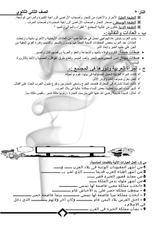 التاريخ الصف الثاني الثانوي 
ا لطبقة ا لعليا : الحرار والغنياء من التجار وأصحاب الراضى الزراعية الكبيرة والمراعى الواسلعة.  
ا لطبقة ا لوسطى : صغار التجار وأصحاب الراضى الزراعية المحدود ة وأصحاب الحرف  .  
ا لطبقة ا لدنيا : تتكون من غالبية المجتمع  الفقراء والموالي والعبيد   
ب - العاد ات والتقاليد:- 
- يتسم العرب بتباين عاد اتهم فهي تحمل في طياتها عديدا من العاد ات اليجابية والخري سللبية وارتبطت 
العاد ات عند العرب ببعض المعتقدات الدينية الخطأ فهم يؤمنون بالسحر والتنجيم وقدرة القوي الخفية من 
الجن علي جلب الخير وإبعاد  الشر . 
صفات حسنة: الكرم  والوفاء بالعهد والشجاعة والعفو والحرية ورفضهم للذل والصبر. · 
صفات سليئة: أد من البعض منهم الخمر ولعب الميسر وقطع طرق القوافل والعصبية والخذ بالثأرووأد  · 
البنات . 
ج - ا لمرأة ا لعربية ود وره ا فى ا لمجتمع :- 
كانت المرأة العربية تتحمل المسئولية فى بيتها، تقوم  بواجباته.  
تعمل بغزل صوف  الغنم وأوبار البل.  
كانت أحياناً  تشارك فى المعارك فتضمد الجرح وتسقى المحاربين وتقرع طبول الحرب للحث على القتال.  
أشهر نساء العرب: حظيت بعض النساء بمكانة عالية فى بلد  العرب.  
أمثال: السيدة خديجة رضى ال عنها التى مارسلت التجارة ـ زنوبيا ملكة تدمر ـ بلقيس ملكة سلبأ.  
س 1 :- أكمل ا لعبارات ا لتية بالكلمات ا لمناسلبة: 
-1 من أشهر المعبودات الوثنية فى بلد العرب …… و…… 
-2 من أشهر أطباء العرب قديما ……… الذي لقب بــ ................. 
-3 من معابد قصور الحيرة قصر …… 
-4 من أشهر ملوك تدمر الملكة …… 
5 –اتخذت مملكة معين عاصمة لها تسمي ................ 
6 – سقطت مملكة حمير علي يد الحباش عام ................ 
7 – اتخذت مملكة سبأ عاصمة لها تسمي .............. بينما عاصمة حمير ................ 
8 – احتل الفرس بلد اليمن عام .............. وكان آخر ولتهم .............. الذي دخل 
في السلم . 
9 – نشأت مملكة الحيرة في القرن .................... 
6 
 