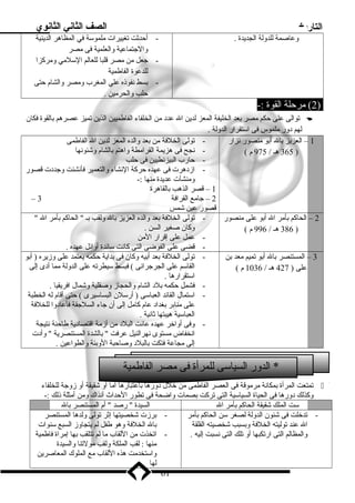 التاريخ الصف الثاني الثانوي 
وعاصمة للدولة الجديدة . - أحدثت تغييرات ملموسة في المظاهر الدينية 
والجتماعية والعلمية فى مصر 
- جعل من مصر قلبا للعالم السلمي ومركزا 
للدعوة الفاطمية 
- بسط نفوذه علي المغرب ومصر والشام حتى 
حلب والحرمين . 
2) مرحلة القوة :- ) 
توالى على حكم مصر بعد الخليفة المعز لدين ال عدد من الخلفاء الفاطميين الذين تميز عصرهم بالقوة فكان  
لهم دور ملموس فى استقرار الدولة . 
1 – العزيز بال أبو منصور نزار 
365 هـ / 975 م ) ) 
- تولى الخلفة من بعد والده المعز لدين ال الفاطمى 
- نجح فى هزيمة القرامطة واهتم بالشام وشئونها 
- حارب البيزنطيين فى حلب 
- ازدهرت فى عهده حركة النشاء والتعمير فأنشئت وجددت قصور 
ومنشآت عديدة منها :- 
1 – قصر الذهب بالقاهرة 
– 2 – جامع القرافة 3 
قصور عين شمس 
2 – الحاكم بأمر ال أبو على منصور 
386 هـ / 996 م ) ) 
- تولى الخلفة بعد والده العزيز بال ولقب بـ  الحاكم بأمر ال  
وكان صغير السن . 
- عمل على إقرار المن 
- قضى على الفوضى التى كانت سائدة أوائل عهده . 
3 – المستنصر بال أبو تميم معد بن 
على ( 427 هـ / 1036 م ) 
- تولى الخلفة بعد أبيه وكان فى بداية حكمه يعتمد على وزيره ( أبو 
القاسم على الجرجرائى ) فبسط سيطرته على الدولة مما أدى إلى 
استقرارها . 
- فشمل حكمه بلد الشام والحجاز وصقلية وشمال افريقيا . 
- استمال القائد العباسى ( أرسلن البساسيرى ) حتى أقام له الخطبة 
على منابر بغداد عام كامل إلى أن جاء السلجقة فأعادوا للخلفة 
العباسية هيبتها ثانية . 
- وفى أواخر عهده عانت البلد من أزمة اقتصادية طاحنة نتيجة 
انخفاض مستوى نهرالنيل عرفت  بالشدة المستنصرية  وأدت 
إلى مجاعة فتكت بالبلد وصاحبة الوبئة والطواعين . 
* الدور السياسى للمرأة فى مصر الفاطمية 
تمتعت المرأة بمكانة مرموقة فى العصر الفاطمى من خلل دورها باعتبارها أما أو شقيقة أو زوجة للخلفاء  
وكذلك دورها فى الحياة السياسية التى تركت بصمات واضحة فى تطور الحداث آنذاك ومن أمثلة ذلك :- 
ست الملك شقيقة الحاكم بأمر ال السيدة  رصد  أم المستنصر بال 
- تدخلت فى شئون الدولة لصغر سن الحاكم بأمر 
ال عند توليته الخلفة وبسبب شخصيته القلقة 
والمظالم التى ارتكبها أو تلك التى نسبت إليه . 
- برزت شخصيتها إثر تولى ولدها المستنصر 
بال الخلفة وهو طفل لم يتجاوز السبع سنوات 
- اتخذت من اللقاب ما لم تتلقب بها إمراة فاطمية 
منها : لقب الملكة ولقب مولتنا والسيدة 
واستخدمت هذه اللقاب مع الملوك المعاصرين 
لها 
61 
 