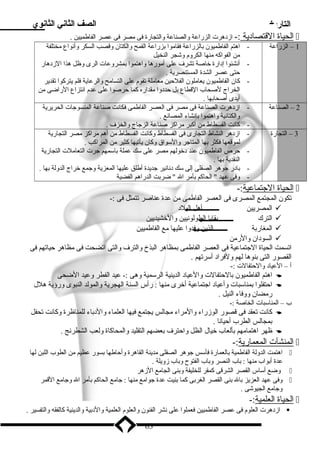 التاريخ الصف الثاني الثانوي 
ا لحياة ا لقتصادية :- ازدهرت الزراعة والصناعة والتجارة فى مصر فى عصر الفاطميين .  
1 – الزراعة - اهتم الفاطميون بالزراعة فقاموا بزراعة القمح والكتان وقصب السكر وأنواع مختلفة 
من الفواكه منها الكروم وشجر النخيل 
- أنشئوا إدارة خاصة تشرف على أمورها واهتموا بمشروعات الرى وظل هذا الزدهار 
حتى عصر الشدة المستنصرية . 
- كان الفاطميون يعاملون الفلحين معاملة تقوم على التسامح والرعاية فلم يتركوا تقدير 
الخراج لصحاب القطاع بل حددوا مقداره كما حرصوا على عدم انتزاع الراضى من 
أيدى أصحابها . 
2 – الصناعة - ازدهرت الصناعة فى مصر فى العصر الفاطمى فكانت صناعة المنسوجات الحريرية 
والكتانية واهتموا بإنشاء المصانع . 
- كانت الفسطاط من أكبر مراكز صناعة الزجاج والخزف . 
3 – التجارة - ازدهر النشاط التجارى فى الفسطاط وكانت الفسطاط من أهم مراكز مصر التجارية 
لموقعها فكثر بها المتاجر والسواق وكان يأتيها كثير من المراكب . 
- حرص الفاطميون عند دخولهم مصر على سك عملة باسمهم جرت التعاملت التجارية 
النقدية بها . 
- بادر جوهر الصقلى إلى سك دنانير جديدة أطلق عليها المعزية وجمع خراج الدولة بها . 
- وفى عهد  الحاكم بأمر ال  ضربت الدراهم الفضية 
ا لحياة ا لجتماعية :-  
تكون المجتمع المصرى فى العصر الفاطمى من عدة عناصر تتمثل فى :- 
المصريين أهل البلد  
الترك بقايا الطولونيين والخشيديين  
المغاربة الذين وفدوا عليها مع الفاطميين  
السودان والرمن  
اتسمت الحياة الجتماعية فى العصر الفاطمى بمظاهر البذخ والترف والتى اتضحت فى مظاهر حياتهم فى 
القصور التى بنوها لهم ولفراد أسرتهم . 
أ – العياد والحتفالت :- 
اهتم الفاطميون بالحتفالت والعياد الدينية الرسمية وهى :- عيد الفطر وعيد الضحى  
احتفلوا بمناسبات وأعياد اجتماعية أخرى منها : رأس السنة الهجرية والمولد النبوى ورؤية هلل  
رمضان ووفاء النيل . 
ب – المناسبات الخاصة :- 
كانت تعقد فى قصور الوزراء والمراء مجالس يجتمع فيها العلماء والدباء للمناظرة وكانت تحفل  
بمجالس الطرب أحيانا . 
ظهر اهتمامهم بألعاب خيال الظل واحترف بعضهم التقليد والمحاكاة ولعب الشطرنج .  
ا لمنشآت ا لمعمارية :-  
اهتمت الدولة الفاطمية بالعمارة فأسس جوهر الصقلى مدينة القاهرة وأحاطها بسور عظيم من الطوب اللبن لها  
عدة أبواب منها : باب النصر وباب الفتوح  وباب زويلة . 
وضع أساس القصر الشرقى كمقر للخليفة وبنى الجامع الزهر  
وفى عهد العزيز بال بنى القصر الغربى كما بنيت عدة جوامع منها : جامع الحاكم بأمر ال وجامع القمر  
وجامع الجيوشى . 
ا لحياة ا لعلمية :-  
ازدهرت العلوم فى عصر الفاطميين فعملوا على نشر الفنون والعلوم العلمية والدبية والدينية كالفقه والتفسير .  
63 
 