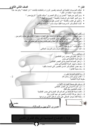 التاريخ الصف الثاني الثانوي 
تمثلت المؤسسات العلمية فى المساجد وقصور الوزراء والمكتبات فأنشئت  دار الحكمة  وتفرعت عدة  
مكتبات منها  مكتبة دار العلم  
ومن أشهر مؤرخيها  الحسن بن زولق المصرى  مؤلف كتاب  تاريخ مصر   
ومن أشهر العلماء فى الرياضة والطبيعة  الحسن بن الهيثم   
واشتهر في الطب والفلسفة  أبو الحسن على بن رضوان   
أنشاء الحاكم بأمر ال مرصدا فلكيا عرف باسم  المرصد الحاكمى   
ـــــــــــــــــــــــــــــــــــــــــــــــــــــــ 
1 – أكمل ا لعبارات ا لتية :- 
1 – نجح الخليفة ............... فى بسط نفوذه وإمامته على المغرب ومصر والشام حتى حلب والحرمين . 
2 – كان للمرأة دور سياسى مهما فى مصر الفاطمية من أمثلة ذلك دور .........و........ 
3 – نجح الخليفة ............. فى هزيمة القرامطة واهتم بالشام وحارب البيزنطيين فى حلب 
4 – أسس ............... مدينة القاهرة 
5 – مؤلف كتاب  تاريخ مصر  المؤرخ ................. 
6 – أنشأ ................ مرصدا فلكيا عرف باسم المرصد الحاكمى 
ـــــــــــــــــــــــــــــــــــــــــــــــــــــــــــــــــــــــــــــــــــــــــــــــــــــــــــــــــــــــــــــــــــــــــــــ 
2 – بم ت فسر . ....؟ 
1 – ازدهار العلوم فى مصر زمن الفاطميين 
2 – قيام الدولة الفاطمية في مصر 
3 – ازدهار الصناعة المصرية فى العصر الفاطمى 
4 – ضعف وانهيار الدولة الفاطمية في مصر 
5 – يعد عصر الحاكم بأمر ال من العصور التى اتسمت بالقوة 
6 – بناء مدينة القاهرة 
ـــــــــــــــــــــــــــــــــــــــــــــــــــــــــــــــــــــــــــــــــــــــــــــــــــــــــــــــــــــــــــــــــــــــــــــ 
3 – م ا ا لنتائج ا لمترتبة على :- 
– 1 – الصراع بين شاور وضرغام 2 
سقوط الدولة الفاطمية 
ـــــــــــــــــــــــــــــــــــــــــــــــــــــــــــــــــــــــــــــــــــــــــــــــــــــــــــــــــــــــــــــــــــــــــــــ 
4 – برهن على صحة ا لعبارات ا لتية :- 
1 – دور المرأة السياسي فى العصر الفاطمى 
2 – اهتمام الفاطميين بعلم الفلك 
3 – كانت مدينة الفسطاط من أهم المراكز التجارية فى مصر الفاطمية 
4 – ازدهار حركة النشاء والتعمير فى عهد العزيز بال 
5 – حملة القائد جوهر الصقلي علي مصر لم تكن الولى من نوعها 
مصر فى 
عصرى اليوبيين والمماليك 
أول : الوضاع السياسية فى بلد  الشرق الد نى  
64 
 