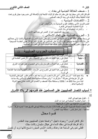 التاريخ الصف الثاني الثانوي 
1 – ضعف الخلفة العباسية فى بغداد :- 
فلم تكن قادرة فى سيطرتها على مقدرات حكم الوليات التابعة لها بالضافة إلى عدم وجود جيش قوى تحت 
قيادة الخليفة يمكنه الوقوف فى وجه الزحف الصليبى . 
2 – النقسامات السياسية :- 
انقسم الشرق الدنى وتفككت القوى السياسية به والتى تمثلت فى :- 
- الدولة الفاطمية الشيعية فى القاهرة 
- والمارات السلجوقية فى بلد الشام 
مما سهل للصليبيين احراز النصر فى حملتهم الولى 
3 – الحروب الصليبية على العالم السلمى :- 
فى وسط مظاهر تفكك القوى السلمية فى العصور الوسطى نشبت الحروب الصليبية وكانت أولى حملتهم 
على بلد الشام وقادها مسيحيو غرب أوربا على المسلمين فى الشرق لنتزاع الراضى المقدسة المسيحية 
من أيديهم واعتبروها حرب مقدسة وكانت هناك عدة أسباب أدت إلى الحروب الصليبية . 
 أسباب الحروب الصليبية  
1 – سياسية - تتمثل فى رغبة المراء بأوروبا فى إنشاء إمارات مستقلة لهم فى الشرق . 
2 – د ينية - تتمثل فى رغبة الباباوات بالغرب فى الستيلء على الراضى المقدسة فى 
الشرق . 
3 – اقتصاد ية - تتمثل فى رغبة النبلء والفرسان بأوربا فى الحصول على خيرات الشرق 
وممتلكاته . 
4 – اجتماعية - تتمثل فى رغبة العبيد فى الخروج من الزمات القتصادية والجتماعية الطاحنة 
فى أوربا . 
وقد نجح البابا  أوربان الثانى  فى إثارة شعوب أوروبا بعد لجوء المبراطور البيزنطى للباباوية  
على أثر هزيمته فى معركة  مانزكرت  وشن حملت صليبية ضد العالم السلمى وقد جاءت 
ابتداء من سنة 490 هـ / 1096 م مستغلة حالة الضعف والنقسام التى كانت تعانى منها الدولة 
السلمية آنذاك . 
* أسباب ا نتصار ا لصليبيين على ا لمسلمين عند قدومهم إ لى بلد  ا لشرق 
-: 
1 – تفوق جيوشهم فى العدد 
2 – انعدام المقاومة المنظمة فى إمارات الشام 
3 – الحروب الداخلية بين المراء السلجقة 
وقد نجحت الحملة الصليبية الولى فى إقامة ثلث إمارات ومملكة لهم فى الشرق هما  إمارة الرها – إمارة 
أنطاكية – إمارة طرابلس – مملكة بيت المقدس  
قسوة محتل 
ذكر كاهن أبوس  ريموند داجيل  واصفا دخول الصليبيين بيت المقدس 
( لقد أفرطنا قومنا فى سفك الدماء فى هيكل سليمان وكانت جثث 
القتلى تعوم فى الساحة هنا وهناك وكانت اليدى المبتورة تسبح كأنها تريد أن تتصل 
65 
 
 