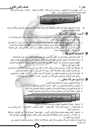 التاريخ الصف الثاني الثانوي 
1192 م ) أخذ صلح  الدين – 588 هـ / 1186 – ب – الدور الهجومى ضد الصليبيين :- يمتد من عام ( 582 
يتأهب لمعركة حاسمة مع الصليبيين وهى  حطين  
 معركة حطين  
أعلن صلح  الدين الجهاد ضد القوى الصليبية وقام بحركة تعبئة شاملة لجميع قوى المسلمين وكافة مواردهم  
المادية والبشرية والمعنوية . 
السبب المباشر للمعركة :-  
قيام أرناط ( ريودى شاتيو ) أمير حصن الكرك باتباع سياسة استفزازية جعلت صلح  الدين يتخذ قرارات  
حاسمة ضد الوجود الصليبى فى بلد الشام . 
كان ( بلدوين الرابع ) ملك بيت المقدس عقد هدنة مع صلح  الدين 576 هـ / 1180 م غير أن أرناط خرق  
الهدنة أخذ يهاجم قوافل المسلمين وكان ينوى الستيلء على مكة والمدينة فأثار هذا السلوك صلح  الدين 
فأرسل إليه بأن يرد ما استولى عليه من مال المسلمين واطلق سراح  السرى فامتنع وأصر على عصيانه 
فنذر السلطان واقسم أن يريق دمه بيده . 
التخطيط للمعركة :-  
تقدم صلح  الدين بجيشه نحو نهر الردن واستولى على بحيرة طبرية قاطعا على عدوه طريقه للماء . · 
وعندما قامت قوات الجيش الصليبى بقيادة ( ريموند الثالث ) باجتياز الدرب الواقع عند مرتفعات حطين · 
أوقفهم ومنعهم من الوصول لماء البحيرة فاشتد بهم الظمأ وفرغ ما معهم من ماء وأخذتهم سهام المسلمين 
وأكثروا فيهم الجرح  والقتل . 
وقع ملك بيت المقدس ( جاى لوزجنان ) وكبار المراء والفرسان أسرى بما فيهم أرناط فعفى صلح  الدين · 
عن ملك بيت المقدس وقتل أرناط وفاءا للنذر وجزءا له على مكروه وغدره بالحجاج المسلمين . 
تمكن صلح  الدين من فتح بيت المقدس يوم الجمعة 27 رجب 583 هـ / 1187 م .فعفى عن الصليبيين · 
وأمنهم على أموالهم وأرواحهم وأعفى كل من ( الشيوخ – النساء – الطفال ) من دفع الجزية . 
نـتـائـج معركة حطين :-  
هزيمة الصليبيين واسترداد المسلمين لبيت المقدس  
رفع الروح  المعنوية للمسلمين ورد اعتبار الشرق السلمى من جديد  
أصبح الصليبيون فى موقف الدفاع بدل من الهجوم واستحال بقائهم فى بلد الشام  
أظهرت أهمية الوحدة بين المسلمين وقدرات صلح  الدين العسكرية والقيادية  
أسبابها :- محاولة الصليبيين السيطرة على بيت المقدس مرة أخرى  
قادة الحملة :-  ريتشارد قلب السد  ملك انجلترا –  فليب أغسطس  ملك فرنسا –  فردريك بربروسا  
 امبراطور المانيا 
نتائجها :- فشلت بفضل مقاومة صلح  الدين اليوبى – انتهت بعقد  صلح الرملة  بين الطرفين عام 588  
هـ / 1192 م . الذى نص على ( احتفاظ المسلمين ببيت المقدس مقابل ان يكون للصليبيين الحق فى تأدية 
الحج إلى بيت المقدس ) 
بعد الصلح عاد ريتشارد إلى بلده وتوفى صلح  الدين عام 589 هـ / 1193 م وهو فى الخامسة والسبعون من 
عمره تقريبا . 
67 
 
 الحملة الصليبية الثالثة  
 
 