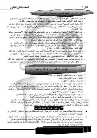 التاريخ الصف الثاني الثانوي 
2 – دور البيت اليوبى بعد صلح  الدين 
ورث الملك العادل شقيق صلح  الدين الدولة اليوبية فى الوقت الذى أدرك فيه الصليبيون أن مصر هى  
ترسانة العالم السلمى وقلعة التصدى لطموحاتهم فى الستيلء على بيت المقدس والشرق . 
لذلك جاءت الحملة الصليبية الخامسة إلى مصر عام 615 هـ / 1218 م وحاصرت مدينة دمياط واستولت  
عليها وعلى الفور جاء الملك العادل من الشام لصد الحملة لكنه توفى فى الطريق قرب دمشق فتولى من بعده 
ابنه  الكامل  . 
أبدى الملك  الكامل  تساهل مع الصليبيين وعرض عليهم تسليم بيت المقدس مقابل النسحاب من دمياط  
لكنهم رفضوا وتقدموا فى الدلتا باتجاه القاهرة فلجأ المصريون إلى فتح السدود والترع وإغراق الرض 
بالمياه مما عزل الصليبيين عن قاعدتهم العسكرية بدمياط فاضطروا إلى الجلء وسمح لهم الكامل بالرحيل 
عام 618 هـ / 1221 م دون قيد أو شرط وعقد معهم هدنة مدتها 8 سنوات . 
أدى الخلف الذى حدث فى البيت اليوبى إلى استعانة ( المعظم عيسى ) ملك حلب ودمشق بالخوارزمية  
والملك ( الكامل محمد ) بالمبراطور الصقلى غير أن الوضاع تبدلت بعد مقتل المعظم عيسى وأصبح 
الملك الكامل سلطانا على مصر والشام دون منازع . 
وعندما جاءت الحملة الصليبية السادسة إلى الشام بقيادة المبراطور اللمانى ( فردريك الثانى ) قام الملك  
الكامل بالتفاوض معه وأبرم معه معاهدة صلح عرفت باسم ( معاهدة يافا ) فى عام 626 هـ / 1229 م . 
مقابل تسليم بيت المقدس وبيت لحم للصليبيين ويبقى للمسلمين منطقة المسجد القصى 
أثارت هذه المعاهدة غضب المسلمين والمسيحيين على السواء وخرج الصليبيون من بيت المقدس عام 643  
هـ / 1244 م فى عهد الملك ( الصالح نجم الدين أيوب ) ابن الملك الكامل على يد أنصاره الخوارزميين . 
أسبابها :- عودة بيت المقدس للمسلمين مرة أخرى  
قائدها :- لويس التاسع ملك فرنسا  
تاريخها :- 646 هـ / 1249 م  
أحداثها :- نزلت إلى دمياط فأسرع الملك ( الصالح نجم الدين أيوب ) بالقدوم من الشام لكنه توفى فقامت  
زوجته ( شجر الدر ) باخفاء خبر وفاته واستدعت ابنه ( توران شاه ) وكانت الستعدادت تجرى على قدم 
وساق داخل المعسكر السلمى انتظارا لقدوم الصليبيين فأضحت المنصورة ساحة لحرب الشوارع وتولى 
قيادة المصريين القائد ( بيبرس البندقداري ) . 
نتائجها :- هزيمة لويس التاسع وأسر بعد معركة فارسكور ووضع فى السجن – عقد صلحا بين  
( توران شاه ) والصليبيين وتم العفو عن لويس التاسع بعد دفع نصف الفدية . 
ولم يلبث توران شاه أن قتل عام 648 هـ / 1250 م وترتب على قتله سقوط دولة اليوبيين وقيام دولة سلطين 
المماليك فى مصر والشام والحجاز وذلك بعدما أعلنت ( شجر الدر ) سلطانا على مصر والشام برضاء المماليك 
الناصرية ثم تنازلت عن السلطنة لزوجها ( عز الدين أيبك ) الذى تولى السلطة ولقب بالمعز . 
**ج– دور الدولة المملوكية:-- 
استأنفت دولة المماليك بعصريها ( البحرية – البرجية ) الجهاد للمحافظة على مصر والمشرق السلمى من  
الخطار الستعمارية المحيطة بها . 
سخرت مصر جميع امكاناتها المادية والبشرية لوقف هجوم المغول على العالم السلمى واستأنفت الجهاد  
ضد الصليبيين الموجودين فى بلد الشام حتى استطاعوا ان يطهروا البلد منهم واستطاعوا فيما بعد من 
اخضاع جزيرة قبرص فى حين دانت جزيرة رودس بالولء والطاعة للمماليك عن طريق التفاقيات السلمية 
وقد تحقق لهم ذلك على يد كل من :- 
68 
* ملحوظــة 
 الحملة الصليبية السابعة  
 
1 السلطان سيف الدين قطز والتصدى للمغول ( ) 
 