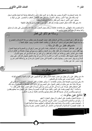 التاريخ الصف الثاني الثانوي 
عندما اضطربت الحوال بمصر بعد مقتل ( عز الدين أيبك ) أسرع المماليك بتولية أبنه ليحل ظاهريا محل  
أيبه وذلك حتى تهدأ المور وتستقر الحوال ولما كان عمر السلطان الملقب ( المنصور على بن أيبك ) 
صغيرا عين المير ( سيف الدين قطز ) أتابكا له ونائبا للسلطنة 
وفى تلك الثناء تمكن المغول بقيادة ( هولكو ) من دخول بغداد وتدميرها وقتل الخليفة  
( المستعصم بال ) العباسى عام 656 هـ/ 1258 م وتقدم جيش المغول نحو بلد الشام فاستولى على حلب ثم دمشق 
وأخذ يستعد للزحف نحو مصر وتدميرها . 
رسالة هولكو إلى قطز 
أرسل هولكو زعيم المغول برسالة إلى السلطان قطز تحمل التهديدوالوعيد وتطلب سرعة الستسلم والخضوع 
ومما جاء فيها( اتعظوابغيركم وأسلموا أمركم قبل أن ينكشف الغطاء فتندموا ويعود عليكم الخطأ ) 
موقف قطز من تلك الرسالة :-  
على الفور عقد قطز اجتماعا مع أمراء المماليك وعلماء الدين فى مصر لرفع الروح  المعنوية لمواجهة المغول 
مهما كلف مصر من تضحيات وأمر قطز بقتل رسل المغول وتعليق رؤوسهم فى جهات متفرقة من القاهرة ونادى 
العلماء على المنابر بالخروج دفاعا عن البلد وأخذ قطز برأي العز بن عبد السلم فى أمر جمع الموال 
لعداد الجيش للجهاد فأقر بأخذها من المراء والثرياء أول ثم من الرعية والتحق بالجيش كل قادر على حمل 
السلح  ولم يهتز شعب مصر وجيشها بالحرب النفسية التى حاول المغول نشرها بل خرج لملقاة العدو خارج 
حدود مصر عند عين جالوت . 
 معركة عين جالوت  
خرج قطز على رأس جيش من مصر باتجاه الشام واتفق مع الصليبيين على التزام الحياد والسماح  لقواته  
بالمرور فاتجه صوب عين جالوت فى فلسطين . 
وفى صباح  يوم الجمعة 26 رمضان 658 هـ / 3 سبتمبر 1260 م التقى الجمعان : المغولى والسلمى فى  
معركة عامة عند عين جالوت وانقض المغول على المصريين فى بادئ المر فاضطرب المسلمون وعند ذلك 
ألقى السلطان قطز خوذته عن رأسه إلى الرض وصرخ بأعلى صوته ( اللهم انصر عبدك الفانى قطز )  
واسلماه  وقاد الهجوم بنفسه على العدو والتفت حوله القوات المصرية وحملوا على المغول مما جعلهم يفقدون 
صوابهم ويتكبدون خسائر جسيمة فقد قتل معظم جيشهم وقائدهم ( كتبغا ) وهرب الباقون . 
نتائج عين جالوت :-  
1 – هزيمة المغول وقضت على أسطورة أن جيش المغول ل يقهر 
2 – رفع الروح  المعنوية للمسلمين ورد اعتبار الشرق السلمى بعد سقوط الخلفة 
3 – أصبحت مصر والشام دولة واحدة تحت حكم المماليك وأعطتهم سمعة إسلمية كبيرة 
4 – أنقذت الحضارة السلمية والنسانية من الندثار لن المغول عناصر مخربة ومدمرة 
69 
 
2 السلطان الظاهر بيبرس ( ) 
 