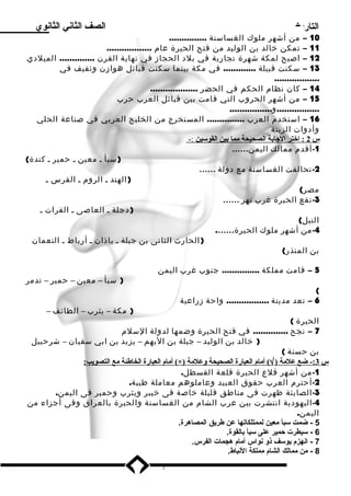 التاريخ الصف الثاني الثانوي 
10 – من أشهر ملوك الغساسنة ............... 
11 – تمكن خالد بن الوليد من فتح الحيرة عام .................. 
12 – اصبح لمكة شهرة تجارية في بلد الحجاز في نهاية القرن .............. الميلدي 
13 – سكنت قبيلة ............. في مكة بينما سكنت قبائل هوازن وثقيف في 
.................. 
14 – كان نظام الحكم في الحضر ................... 
15 – من أشهر الحروب التي قامت بين قبائل العرب حرب 
.................و................. 
16 – استخدم العرب ............... المستخرج من الخليج العربي في صناعة الحلي 
وأدوات الزينة 
س 2 : اختر ا لجابة ا لصحيحة مم ا بين ا لقوسلين :- 
-1 أقدم ممالك اليمن…… 
(سبأ ـ معين ـ حمير ـ كندة) 
-2 تحالفت الغساسنة مع دولة …… 
(الهند ـ الروم ـ الفرس ـ 
مصر) 
-3 تقع الحيرة غرب نهر …… 
(دجلة ـ العاصى ـ الفرات ـ 
النيل) 
-4 من أشهر ملوك الحيرة……. 
(الحارث الثانى بن جبلة ـ باذان ـ أرياط ـ النعمان 
بن المنذر) 
5 – قامت مملكة ............... جنوب غرب اليمن 
( سبأ – معين – حمير – تدمر 
( 
6 – تعد مدينة ................. واحة زراعية 
( مكة – يثرب – الطائف – 
الحيرة ) 
7 – نجح .............. في فتح الحيرة وضمها لدولة السلم 
( خالد بن الوليد – جبلة بن اليهم – يزيد بن ابي سفيان – شرحبيل 
بن حسنة ) 
أمام ا لعبارة ا لخاطئة مع ا لتصويب: (×) ) أمام ا لعبارة ا لصحيحة وعلمة Ö س 3 :- ضع علمة ( 
-1 من أشهر قلع الحيرة قلعة القسطل. 
-2 أحترم العرب حقوق العبيد وعاملوهم معاملة طيبة. 
-3 الصابئة ظهرت فى مناطق قليلة خاصة فى خيبر ويثرب وحمير فى اليمن. 
-4 اليهودية انتشرت بين عرب الشام من الغساسنة والحيرة بالعراق وفى أجزاء من 
اليمن. 
5 - ضمت سبأ معين لممتلكاتها عن طريق المصاهرة. 
6 - سيطرت حممير على سبأ بالقوة. 
7 - انهزم يوسف ذو نواس أمام هجمات الفرس. 
8 - من ممالك الشام مملكة النباط. 
7 
 
