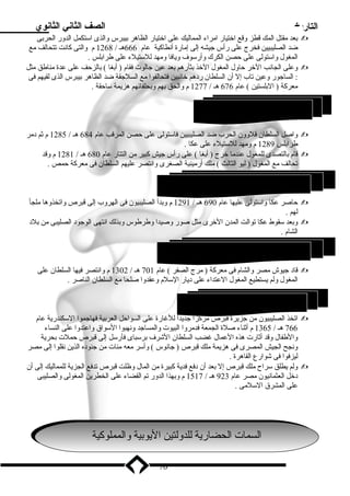 التاريخ الصف الثاني الثانوي 
بعد مقتل المك قطز وقع اختيار امراء المماليك على اختيار الظاهر بيبرس والذى استكمل الدور الحربى  
ضد الصليبيين فخرج على رأس جيشه إلى إمارة أنطاكية عام 666 هـ / 1268 م والتى كانت تتحالف مع 
المغول واستولى على حصن الكرك وأرسوف ويافا ومهد للستيلء على طرابلس . 
وعلى الجانب الخر حاول المغول الخذ بثأرهم بعد عين جالوت فقام ( أبغا ) بالزحف على عدة مناطق مثل  
: الساجور وعين تاب إل أن السلطان ردهم خائبين فتحالفوا مع السلجقة ضد الظاهر بيبرس الذى لقيهم فى 
معركة ( البلستين ) عام 676 هـ / 1277 م والحق بهم وبحلفائهم هزيمة ساحقة . 
واصل السلطان قلوون الحرب ضد الصليبيين فاستولى على حصن المرقب عام 684 هـ / 1285 م ثم دمر  
طرابلس 1289 م ومهد للستيلء على عكا . 
قام بالتصدى للمغول عندما خرج ( أبغا ) على رأس جيش كبير من التتار عام 680 هـ / 1281 م وقد  
تحالف مع المغول ( ليو الثالث ) ملك أرمينية الصغرى وانتصر عليهم السلطان فى معركة حمص . 
حاصر عكا واستولى عليها عام 690 هـ / 1291 م وبدأ الصليبيون فى الهروب إلى قبرص واتخذوها ملجأ  
لهم . 
وبعد سقوط عكا توالت المدن الخرى مثل صور وصيدا وطرطوس وبذلك انتهى الوجود الصليبى من بلد  
الشام . 
قاد جيوش مصر والشام فى معركة ( مرج الصفر ) عام 701 هـ / 1302 م وانتصر فيها السلطان على  
المغول ولم يستطيع المغول العتداء على ديار السلم وعقدوا صلحا مع السلطان الناصر . 
اتخذ الصليبيون من جزيرة قبرص مركزا جديدا للغارة على السواحل العربية فهاجموا السكندرية عام  
766 هـ / 1365 م أثناء صلة الجمعة فدمروا البيوت والمساجد ونهبوا السواق واعتدوا على النساء 
والطفال وقد أثارت هذه العمال غضب السلطان الشرف برسباى فأرسل إلى قبرص حملت بحرية 
ونجح الجيش المصرى فى هزيمة ملك قبرص ( جانوس ) وأسر معه مئات من جنوده الذين نقلوا إلى مصر 
ليزفوا فى شوارع القاهرة . 
ولم يطلق سراح  ملك قبرص إل بعد أن دفع فدية كبيرة من المال وظلت قبرص تدفع الجزية للمماليك إلى أن  
دخل العثمانيون مصر عام 923 هـ / 1517 م وبهذا الدور تم القضاء على الخطرين المغولى والصليبى 
على المشرق السلمى . 
70 
3 السلطان المنصور قلوون ( ) 
4 السلطان الشرف خشليل بن قلوون ( ) 
5 السلطان الناصر محمد بن قلوون ( ) 
6 السلطان الشرف برسباى ( ) 
الالسسمامات تا لالححضا ضاري رية ةل لللددول وتليتين نا الي ليوب ويبية ة وا ولالممململووكيكيةة 
 