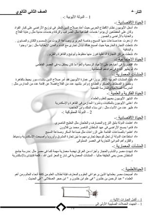التاريخ الصف الثاني الثانوي 
1 – الدولة اليوبية :- 
ا لحياة ا لقتصادية :-  
أدخل اليوبيون نظام القطاع الحربى حيث أعاد صلح  الدين النظر فى توزيع الراضى على كبار القواد  
وكان على المقطتعين أن يؤدوا خدمات اقطاعية مثل الضرائب والزكاة وخدمات مدنية مثل رعاية الفلح  
والعناية بالراضى والجسور . 
ازدهرت عدة صناعات منها النسيج وخاصة الحريرى وصناعة الزيوت من السمسم والكتان والصابون .  
نشطت التجارة الخارجية حيث أصبح هناك تبادل تجارى مع الشام والمدن اليطالية مثل : بيزا وجنوا  
والبندقية 
نشطت مراكز التجارة الداخلية فبرز منها منفلوط وأبوتيج والقاهرة والقلزم .  
ا لحياة ا لجتماعية :-  
اقتصروا فى أعيادهم على العياد الرسمية وألغوا ما كان يحتفل به فى العصر الفاطمى  
لم يظهر البذخ فى موائدهم السلطانية .  
ا لمنشآت ا لمعمارية :-  
بدت المنشآت الحربية الكثر بروزا فى عمارة اليوبيين فقد أمر صلح  الدين بإنشاء سور يحيط بالقاهرة  
ومصر ( الفسطاط والعسكر والقطائع ) وأمر بتشييد عدد من القلع فضل عن إقامة عدد من المدارس مثل : 
المدرسة الصلحية والمدرسة القمحية . 
ا لحياة ا لفكرية والعلمية :-  
اشتهر اليوبيون بحبهم للعلم والعلماء  
اعتنى اليوبيون بالمكتبات ونشروا المدارس فى القاهرة والسكندرية  
ظهر عدد من الدباء مثل : ابن سناء الملك وابن الحاجب  
2 – الدولة المملوكية :- 
ا لحياة ا لقتصادية :-  
اهتمت الدولة بشق الترع والمصارف والخلجان مثل الخليج الناصرى  
قاموا بمسح الراضى فى عهد السلطان الناصر محمد بن قلوون  
اهتموا بالصناعات القائمة على الزراعات مثل صناعة السكر وصناعة النسيج  
استطاعت الدولة أن تحل كوسيط تجارى مهم ما بين تجارة المشرق وأوروبا وأصبحت السكندرية ودمياط  
والقلزم أهم الموانئ التجارية فى العصر المملوكى 
ا لمنشآت ا لمعمارية :-  
شهدت مصر والشام والحجاز وأجزاء من العراق نهضة معمارية مهمة كما فى مصر مثل :مدرسة جامع  
السلطان حسن بحى الخليفة حاليا – المنشآت المعمارية فى شارع المعز لدين ال – قلعة قايتباى بالسكندرية 
. 
ا لحياةالعلمية :-  
أصبحت مصر بعلمائها الذين برعوا فى العلوم والمعارف قبلة لطلب العلم من كافة أنحاء العالم ومن أهم  
العلماء  عبد الرحمن بن خلدون  فى علم ابن خلدون و  ابن حجر العسقلنى  فى الحديث . 
ـــــــــــــــــــــــــــــــــــــــــــــــــــــــــــــــــــــــــــــــــــــــــــــــــــــــــــــــــــــــــــــــــــــــــــــ 
1 – أكمل ا لعبارات ا لتية :- 
1 – اتجهت الحملت الصليبية الولى إلى ................. 
71 
 
