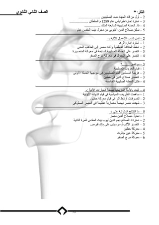 التاريخ الصف الثاني الثانوي 
2 – أول من قاد الجهاد ضد الصليبيين ....................... 
3 – استرد إمارة طرابلس عام 1289 م السلطان .................... 
4 – قاد الحملة الصليبية السابعة الملك ................. 
5 – تمكن صلح  الدين اليوبى من دخول بيت المقدس عام ................. 
ـــــــــــــــــــــــــــــــــــــــــــــــــــــــــــــــــــــــــــــــــــــــــــــــــــــــــــــــــــــــــــــــــــــــــــــ 
2 – لمن ت نسب ا لعمال ا لتية :- 
1 – استرد إمارة الرها 
2 – اسقط الخلفة الفاطمية وأعاد مصر إلى المذهب السنى 
3 – انتصر على الحملة الصليبية السابعة فى معركة المنصورة 
4 – انتصر على المغول فى معركة مرج الصفر 
ـــــــــــــــــــــــــــــــــــــــــــــــــــــــــــــــــــــــــــــــــــــــــــــــــــــــــــــــــــــــــــــــــــــــــــــ 
3 – بم ت فسر . .......؟ 
1 – قيام الحروب الصليبية 
2 – هزيمة المسلمين أمام الصليبيين فى مواجهة الحملة الولى 
3 – انتصار صلح  الدين فى حطين 
4 – فشل الحملة الصليبية الخامسة 
ـــــــــــــــــــــــــــــــــــــــــــــــــــــــــــــــــــــــــــــــــــــــــــــــــــــــــــــــــــــــــــــــــــــــــــــ 
4 – أثبت ب الدلة ا لتاريخية صحة ا لعبارات ا لتية :- 
1 – ساهمت الظروف السياسية فى قيام الدولة اليوبية 
2 – لتصرفات أرناط أثر فى قيام معركة حطين 
3 – شهدت مصر نهضة معمارية عظيمة فى العصر المملوكى 
ـــــــــــــــــــــــــــــــــــــــــــــــــــــــــــــــــــــــــــــــــــــــــــــــــــــــــــــــــــــــــــــــــــــــــــــ 
5 – م ا ا لنتائج ا لمترتبة علي :- 
1 – دخول صلح  الدين مصر 
2 – استرداد الصالح نجم الدين أيوب بيت المقدس للمرة الثانية 
3 – انتصار الشرف برسباى على ملك قبرص 
4 – معركة حطين 
5 – معركة عين جالوت 
6 – معركة مرج الصفر 
72 
