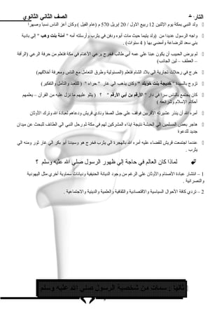 التاريخ الصف الثاني الثانوي 
ولد النبي بمكة يوم  الثنين 12 ربيع الول / 20 إبريل 570 م  (عام  الفيل ) وكان أعز الناس نسبا وصهرا  
واجه الرسلول عديدا من (ولد يتيما حيث مات أبوه ود فن في يثرب وأرسللته أمه  آمنة بنت وهب  إلي باد ية  
بني سلعد للرضاعة وأمضي بها ( 4 سلنوات) . 
لم يرض الحبيب أن يكون عبئا علي عمه أبي طالب فخرج يرعي الغنام  في مكة فتعلم من حرفة الرعي (الرأفة  
– العطف – لين الجانب) 
خرج في رحلت تجارية الي بلد  الشام  فتعلم (المسئولية وطرق التعامل مع الناس ومعرفة أخلقهم)  
تزوج بالسيدة  خديجة بنت خويلد  وكان يذهب الي غار  حراء  ( للتعبد والتأمل والتفكير)  
كان يجتمع بالناس سلرا في د ار  الرقم بن أبي الرقم  ؟ ( يتلو عليهم ما نزل عليه من القرآن – يعلمهم  
أحكام  السللم  وشرائعه ) 
أمره ال أن ينذر عشيرته القربين فوقف علي جبل الصفا وناد ي قريش ود عاهم لعباد ة ال وترك الوثان  
هاجر بعض المسلمين الي الحبشة نتيجة ايذاء المشركين لهم في مكة ثم رحل النبي الي الطائف للبحث عن ميدان  
جديد للدعوة 
عندما اجتمعت قريش للقضاء عليه أمره ال بالهجرة الي يثرب فخرج هو وسليدنا أبو بكر الي غار ثور ومنه الي  
يثرب . 
لماذا كان العالم في حاجة إلي ظهور الرسلول صلي ال عليه وسللم ؟  
1 – انتشار عباد ة الصنام  والوثان علي الرغم من وجود  الديانة الحنيفية ود يانات سلماوية أخري مثل اليهود ية 
والنصرانية . 
2 – ترد ي كافة الحوال السياسلية والقتصاد ية والثقافية والعلمية والدينية والجتماعية . 
ثانيا : سلمات من شخصية الرسلول صلي ال عليه وسللم  
9 
 