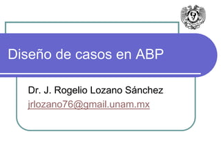 Diseño de casos en ABP 
Dr. J. Rogelio Lozano Sánchez 
jrlozano76@gmail.unam.mx 
 
