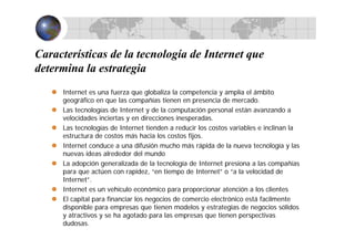 Características de la tecnología de Internet que
determina la estrategia
Internet es una fuerza que globaliza la competencia y amplía el ámbito
geográfico en que las compañías tienen en presencia de mercado.
Las tecnologías de Internet y de la computación personal están avanzando a
velocidades inciertas y en direcciones inesperadas.
Las tecnologías de Internet tienden a reducir los costos variables e inclinan la
estructura de costos más hacia los costos fijos.
Internet conduce a una difusión mucho más rápida de la nueva tecnología y las
nuevas ideas alrededor del mundo
La adopción generalizada de la tecnología de Internet presiona a las compañías
para que actúen con rapidez, “en tiempo de Internet” o “a la velocidad de
Internet”.
Internet es un vehículo económico para proporcionar atención a los clientes
El capital para financiar los negocios de comercio electrónico está facilmente
disponible para empresas que tienen modelos y estrategias de negocios sólidos
y atractivos y se ha agotado para las empresas que tienen perspectivas
dudosas.
 