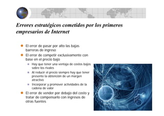 Errores estratégicos cometidos por los primeros
empresarios de Internet
El error de pasar por alto las bajas
barreras de ingreso
El error de competir exclusivamente con
base en el precio bajo
Hay que tener una ventaja de costos bajos
sobre los rivales
Al reducir el precio siempre hay que tener
presente la obtención de un margen
atractivo
Incorporar y promover actividades de la
cadena de valor
El error de vender por debajo del costo y
tratar de compensarlo con ingresos de
otras fuentes
 