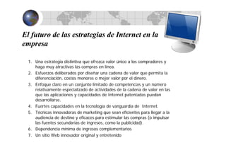 El futuro de las estrategias de Internet en la
empresa
1. Una estrategia distintiva que ofrezca valor único a los compradores y
haga muy atractivas las compras en línea.
2. Esfuerzos deliberados por diseñar una cadena de valor que permita la
diferenciación, costos menores o mejor valor por el dinero.
3. Enfoque claro en un conjunto limitado de competencias y un número
relativamente especializado de actividades de la cadena de valor en las
que las aplicaciones y capacidades de Internet patentadas puedan
desarrollarse.
4. Fuertes capacidades en la tecnología de vanguardia de Internet.
5. Técnicas innovadoras de marketing que sean eficientes para llegar a la
audiencia de destino y eficaces para estimular las compras (o impulsar
las fuentes secundarias de ingresos, como la publicidad).
6. Dependencia mínima de ingresos complementarios
7. Un sitio Web innovador original y entretenido
 